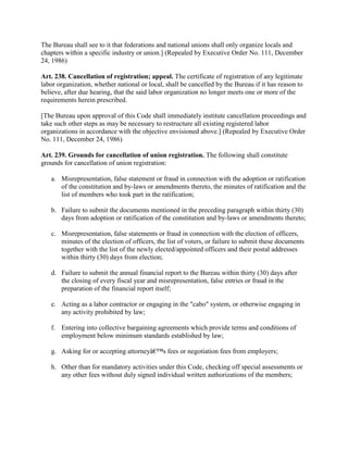 The Bureau shall see to it that federations and national unions shall only organize locals and
chapters within a specific industry or union.] (Repealed by Executive Order No. 111, December
24, 1986)

Art. 238. Cancellation of registration; appeal. The certificate of registration of any legitimate
labor organization, whether national or local, shall be cancelled by the Bureau if it has reason to
believe, after due hearing, that the said labor organization no longer meets one or more of the
requirements herein prescribed.

[The Bureau upon approval of this Code shall immediately institute cancellation proceedings and
take such other steps as may be necessary to restructure all existing registered labor
organizations in accordance with the objective envisioned above.] (Repealed by Executive Order
No. 111, December 24, 1986)

Art. 239. Grounds for cancellation of union registration. The following shall constitute
grounds for cancellation of union registration:

   a. Misrepresentation, false statement or fraud in connection with the adoption or ratification
      of the constitution and by-laws or amendments thereto, the minutes of ratification and the
      list of members who took part in the ratification;

   b. Failure to submit the documents mentioned in the preceding paragraph within thirty (30)
      days from adoption or ratification of the constitution and by-laws or amendments thereto;

   c. Misrepresentation, false statements or fraud in connection with the election of officers,
      minutes of the election of officers, the list of voters, or failure to submit these documents
      together with the list of the newly elected/appointed officers and their postal addresses
      within thirty (30) days from election;

   d. Failure to submit the annual financial report to the Bureau within thirty (30) days after
      the closing of every fiscal year and misrepresentation, false entries or fraud in the
      preparation of the financial report itself;

   e. Acting as a labor contractor or engaging in the "cabo" system, or otherwise engaging in
      any activity prohibited by law;

   f. Entering into collective bargaining agreements which provide terms and conditions of
      employment below minimum standards established by law;

   g. Asking for or accepting attorneyâ€™s fees or negotiation fees from employers;

   h. Other than for mandatory activities under this Code, checking off special assessments or
      any other fees without duly signed individual written authorizations of the members;
 