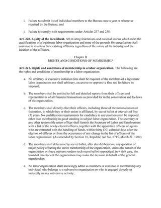i. Failure to submit list of individual members to the Bureau once a year or whenever
      required by the Bureau; and

   j. Failure to comply with requirements under Articles 237 and 238.

Art. 240. Equity of the incumbent. All existing federations and national unions which meet the
qualifications of a legitimate labor organization and none of the grounds for cancellation shall
continue to maintain their existing affiliates regardless of the nature of the industry and the
location of the affiliates.

                                    Chapter II
                      RIGHTS AND CONDITIONS OF MEMBERSHIP

Art. 241. Rights and conditions of membership in a labor organization. The following are
the rights and conditions of membership in a labor organization:

   a. No arbitrary or excessive initiation fees shall be required of the members of a legitimate
      labor organization nor shall arbitrary, excessive or oppressive fine and forfeiture be
      imposed;

   b. The members shall be entitled to full and detailed reports from their officers and
      representatives of all financial transactions as provided for in the constitution and by-laws
      of the organization;

   c. The members shall directly elect their officers, including those of the national union or
      federation, to which they or their union is affiliated, by secret ballot at intervals of five
      (5) years. No qualification requirements for candidacy to any position shall be imposed
      other than membership in good standing in subject labor organization. The secretary or
      any other responsible union officer shall furnish the Secretary of Labor and Employment
      with a list of the newly-elected officers, together with the appointive officers or agents
      who are entrusted with the handling of funds, within thirty (30) calendar days after the
      election of officers or from the occurrence of any change in the list of officers of the
      labor organization; (As amended by Section 16, Republic Act No. 6715, March 21, 1989)

   d. The members shall determine by secret ballot, after due deliberation, any question of
      major policy affecting the entire membership of the organization, unless the nature of the
      organization or force majeure renders such secret ballot impractical, in which case, the
      board of directors of the organization may make the decision in behalf of the general
      membership;

   e. No labor organization shall knowingly admit as members or continue in membership any
      individual who belongs to a subversive organization or who is engaged directly or
      indirectly in any subversive activity;
 