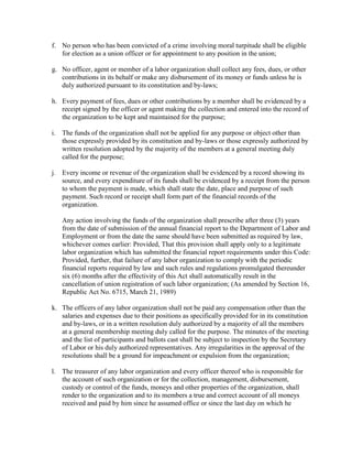 f. No person who has been convicted of a crime involving moral turpitude shall be eligible
   for election as a union officer or for appointment to any position in the union;

g. No officer, agent or member of a labor organization shall collect any fees, dues, or other
   contributions in its behalf or make any disbursement of its money or funds unless he is
   duly authorized pursuant to its constitution and by-laws;

h. Every payment of fees, dues or other contributions by a member shall be evidenced by a
   receipt signed by the officer or agent making the collection and entered into the record of
   the organization to be kept and maintained for the purpose;

i. The funds of the organization shall not be applied for any purpose or object other than
   those expressly provided by its constitution and by-laws or those expressly authorized by
   written resolution adopted by the majority of the members at a general meeting duly
   called for the purpose;

j. Every income or revenue of the organization shall be evidenced by a record showing its
   source, and every expenditure of its funds shall be evidenced by a receipt from the person
   to whom the payment is made, which shall state the date, place and purpose of such
   payment. Such record or receipt shall form part of the financial records of the
   organization.

   Any action involving the funds of the organization shall prescribe after three (3) years
   from the date of submission of the annual financial report to the Department of Labor and
   Employment or from the date the same should have been submitted as required by law,
   whichever comes earlier: Provided, That this provision shall apply only to a legitimate
   labor organization which has submitted the financial report requirements under this Code:
   Provided, further, that failure of any labor organization to comply with the periodic
   financial reports required by law and such rules and regulations promulgated thereunder
   six (6) months after the effectivity of this Act shall automatically result in the
   cancellation of union registration of such labor organization; (As amended by Section 16,
   Republic Act No. 6715, March 21, 1989)

k. The officers of any labor organization shall not be paid any compensation other than the
   salaries and expenses due to their positions as specifically provided for in its constitution
   and by-laws, or in a written resolution duly authorized by a majority of all the members
   at a general membership meeting duly called for the purpose. The minutes of the meeting
   and the list of participants and ballots cast shall be subject to inspection by the Secretary
   of Labor or his duly authorized representatives. Any irregularities in the approval of the
   resolutions shall be a ground for impeachment or expulsion from the organization;

l. The treasurer of any labor organization and every officer thereof who is responsible for
   the account of such organization or for the collection, management, disbursement,
   custody or control of the funds, moneys and other properties of the organization, shall
   render to the organization and to its members a true and correct account of all moneys
   received and paid by him since he assumed office or since the last day on which he
 
