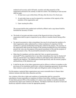 rendered such account, and of all bonds, securities and other properties of the
       organization entrusted to his custody or under his control. The rendering of such account
       shall be made:
           1. At least once a year within thirty (30) days after the close of its fiscal year;

           2. At such other times as may be required by a resolution of the majority of the
              members of the organization; and

           3. Upon vacating his office.


       The account shall be duly audited and verified by affidavit and a copy thereof shall be
       furnished the Secretary of Labor.


   m. The books of accounts and other records of the financial activities of any labor
      organization shall be open to inspection by any officer or member thereof during office
      hours;

   n. No special assessment or other extraordinary fees may be levied upon the members of a
      labor organization unless authorized by a written resolution of a majority of all the
      members in a general membership meeting duly called for the purpose. The secretary of
      the organization shall record the minutes of the meeting including the list of all members
      present, the votes cast, the purpose of the special assessment or fees and the recipient of
      such assessment or fees. The record shall be attested to by the president.

   o. Other than for mandatory activities under the Code, no special assessments,
      attorneyâ€™s fees, negotiation fees or any other extraordinary fees may be checked off
      from any amount due to an employee without an individual written authorization duly
      signed by the employee. The authorization should specifically state the amount, purpose
      and beneficiary of the deduction; and

   p. It shall be the duty of any labor organization and its officers to inform its members on the
      provisions of its constitution and by-laws, collective bargaining agreement, the prevailing
      labor relations system and all their rights and obligations under existing labor laws.

For this purpose, registered labor organizations may assess reasonable dues to finance labor
relations seminars and other labor education activities.

Any violation of the above rights and conditions of membership shall be a ground for
cancellation of union registration or expulsion of officers from office, whichever is appropriate.
At least thirty percent (30%) of the members of a union or any member or members specially
concerned may report such violation to the Bureau. The Bureau shall have the power to hear and
decide any reported violation to mete the appropriate penalty.
 