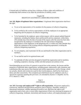 Criminal and civil liabilities arising from violations of above rights and conditions of
membership shall continue to be under the jurisdiction of ordinary courts.

                                     Chapter III
                    RIGHTS OF LEGITIMATE LABOR ORGANIZATIONS

Art. 242. Rights of legitimate labor organizations. A legitimate labor organization shall have
the right:

   a. To act as the representative of its members for the purpose of collective bargaining;

   b. To be certified as the exclusive representative of all the employees in an appropriate
      bargaining unit for purposes of collective bargaining;

   c. To be furnished by the employer, upon written request, with its annual audited financial
      statements, including the balance sheet and the profit and loss statement, within thirty
      (30) calendar days from the date of receipt of the request, after the union has been duly
      recognized by the employer or certified as the sole and exclusive bargaining
      representative of the employees in the bargaining unit, or within sixty (60) calendar days
      before the expiration of the existing collective bargaining agreement, or during the
      collective bargaining negotiation;

   d. To own property, real or personal, for the use and benefit of the labor organization and its
      members;

   e. To sue and be sued in its registered name; and

   f. To undertake all other activities designed to benefit the organization and its members,
      including cooperative, housing, welfare and other projects not contrary to law.

Notwithstanding any provision of a general or special law to the contrary, the income and the
properties of legitimate labor organizations, including grants, endowments, gifts, donations and
contributions they may receive from fraternal and similar organizations, local or foreign, which
are actually, directly and exclusively used for their lawful purposes, shall be free from taxes,
duties and other assessments. The exemptions provided herein may be withdrawn only by a
special law expressly repealing this provision. (As amended by Section 17, Republic Act No.
6715, March 21, 1989)

                                             Title V
                                           COVERAGE

Art. 243. Coverage and employeesâ€™ right to self-organization. All persons employed in
commercial, industrial and agricultural enterprises and in religious, charitable, medical, or
educational institutions, whether operating for profit or not, shall have the right to self-
organization and to form, join, or assist labor organizations of their own choosing for purposes of
collective bargaining. Ambulant, intermittent and itinerant workers, self-employed people, rural
 