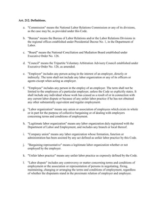 Art. 212. Definitions.

   a. "Commission" means the National Labor Relations Commission or any of its divisions,
      as the case may be, as provided under this Code.

   b. "Bureau" means the Bureau of Labor Relations and/or the Labor Relations Divisions in
      the regional offices established under Presidential Decree No. 1, in the Department of
      Labor.

   c. "Board" means the National Conciliation and Mediation Board established under
      Executive Order No. 126.

   d. "Council" means the Tripartite Voluntary Arbitration Advisory Council established under
      Executive Order No. 126, as amended.

   e. "Employer" includes any person acting in the interest of an employer, directly or
      indirectly. The term shall not include any labor organization or any of its officers or
      agents except when acting as employer.

   f. "Employee" includes any person in the employ of an employer. The term shall not be
      limited to the employees of a particular employer, unless the Code so explicitly states. It
      shall include any individual whose work has ceased as a result of or in connection with
      any current labor dispute or because of any unfair labor practice if he has not obtained
      any other substantially equivalent and regular employment.

   g. "Labor organization" means any union or association of employees which exists in whole
      or in part for the purpose of collective bargaining or of dealing with employers
      concerning terms and conditions of employment.

   h. "Legitimate labor organization" means any labor organization duly registered with the
      Department of Labor and Employment, and includes any branch or local thereof.

   i. "Company union" means any labor organization whose formation, function or
      administration has been assisted by any act defined as unfair labor practice by this Code.

   j. "Bargaining representative" means a legitimate labor organization whether or not
      employed by the employer.

   k. "Unfair labor practice" means any unfair labor practice as expressly defined by the Code.

   l. "Labor dispute" includes any controversy or matter concerning terms and conditions of
      employment or the association or representation of persons in negotiating, fixing,
      maintaining, changing or arranging the terms and conditions of employment, regardless
      of whether the disputants stand in the proximate relation of employer and employee.
 