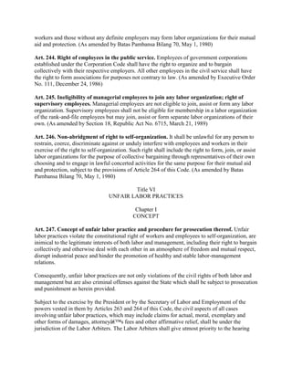 workers and those without any definite employers may form labor organizations for their mutual
aid and protection. (As amended by Batas Pambansa Bilang 70, May 1, 1980)

Art. 244. Right of employees in the public service. Employees of government corporations
established under the Corporation Code shall have the right to organize and to bargain
collectively with their respective employers. All other employees in the civil service shall have
the right to form associations for purposes not contrary to law. (As amended by Executive Order
No. 111, December 24, 1986)

Art. 245. Ineligibility of managerial employees to join any labor organization; right of
supervisory employees. Managerial employees are not eligible to join, assist or form any labor
organization. Supervisory employees shall not be eligible for membership in a labor organization
of the rank-and-file employees but may join, assist or form separate labor organizations of their
own. (As amended by Section 18, Republic Act No. 6715, March 21, 1989)

Art. 246. Non-abridgment of right to self-organization. It shall be unlawful for any person to
restrain, coerce, discriminate against or unduly interfere with employees and workers in their
exercise of the right to self-organization. Such right shall include the right to form, join, or assist
labor organizations for the purpose of collective bargaining through representatives of their own
choosing and to engage in lawful concerted activities for the same purpose for their mutual aid
and protection, subject to the provisions of Article 264 of this Code. (As amended by Batas
Pambansa Bilang 70, May 1, 1980)

                                          Title VI
                                  UNFAIR LABOR PRACTICES

                                              Chapter I
                                             CONCEPT

Art. 247. Concept of unfair labor practice and procedure for prosecution thereof. Unfair
labor practices violate the constitutional right of workers and employees to self-organization, are
inimical to the legitimate interests of both labor and management, including their right to bargain
collectively and otherwise deal with each other in an atmosphere of freedom and mutual respect,
disrupt industrial peace and hinder the promotion of healthy and stable labor-management
relations.

Consequently, unfair labor practices are not only violations of the civil rights of both labor and
management but are also criminal offenses against the State which shall be subject to prosecution
and punishment as herein provided.

Subject to the exercise by the President or by the Secretary of Labor and Employment of the
powers vested in them by Articles 263 and 264 of this Code, the civil aspects of all cases
involving unfair labor practices, which may include claims for actual, moral, exemplary and
other forms of damages, attorneyâ€™s fees and other affirmative relief, shall be under the
jurisdiction of the Labor Arbiters. The Labor Arbiters shall give utmost priority to the hearing
 