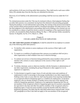 and resolution of all cases involving unfair labor practices. They shall resolve such cases within
thirty (30) calendar days from the time they are submitted for decision.

Recovery of civil liability in the administrative proceedings shall bar recovery under the Civil
Code.

No criminal prosecution under this Title may be instituted without a final judgment finding that
an unfair labor practice was committed, having been first obtained in the preceding paragraph.
During the pendency of such administrative proceeding, the running of the period of prescription
of the criminal offense herein penalized shall be considered interrupted: Provided, however, that
the final judgment in the administrative proceedings shall not be binding in the criminal case nor
be considered as evidence of guilt but merely as proof of compliance of the requirements therein
set forth. (As amended by Batas Pambansa Bilang 70, May 1, 1980 and later further amended by
Section 19, Republic Act No. 6715, March 21, 1989)

                                     Chapter II
                       UNFAIR LABOR PRACTICES OF EMPLOYERS

Art. 248. Unfair labor practices of employers. It shall be unlawful for an employer to commit
any of the following unfair labor practice:

   a. To interfere with, restrain or coerce employees in the exercise of their right to self-
      organization;

   b. To require as a condition of employment that a person or an employee shall not join a
      labor organization or shall withdraw from one to which he belongs;

   c. To contract out services or functions being performed by union members when such will
      interfere with, restrain or coerce employees in the exercise of their rights to self-
      organization;

   d. To initiate, dominate, assist or otherwise interfere with the formation or administration of
      any labor organization, including the giving of financial or other support to it or its
      organizers or supporters;

   e. To discriminate in regard to wages, hours of work and other terms and conditions of
      employment in order to encourage or discourage membership in any labor organization.
      Nothing in this Code or in any other law shall stop the parties from requiring membership
      in a recognized collective bargaining agent as a condition for employment, except those
      employees who are already members of another union at the time of the signing of the
      collective bargaining agreement. Employees of an appropriate bargaining unit who are
      not members of the recognized collective bargaining agent may be assessed a reasonable
      fee equivalent to the dues and other fees paid by members of the recognized collective
      bargaining agent, if such non-union members accept the benefits under the collective
      bargaining agreement: Provided, that the individual authorization required under Article
      242, paragraph (o) of this Code shall not apply to the non-members of the recognized
 