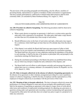 The provisions of the preceding paragraph notwithstanding, only the officers, members of
governing boards, representatives or agents or members of labor associations or organizations
who have actually participated in, authorized or ratified unfair labor practices shall be held
criminally liable. (As amended by Batas Pambansa Bilang 130, August 21, 1981)


                                Title VII
        COLLECTIVE BARGAINING AND ADMINISTRATION OF AGREEMENTS

Art. 250. Procedure in collective bargaining. The following procedures shall be observed in
collective bargaining:

   a. When a party desires to negotiate an agreement, it shall serve a written notice upon the
      other party with a statement of its proposals. The other party shall make a reply thereto
      not later than ten (10) calendar days from receipt of such notice;

   b. Should differences arise on the basis of such notice and reply, either party may request
      for a conference which shall begin not later than ten (10) calendar days from the date of
      request.

   c. If the dispute is not settled, the Board shall intervene upon request of either or both
      parties or at its own initiative and immediately call the parties to conciliation meetings.
      The Board shall have the power to issue subpoenas requiring the attendance of the parties
      to such meetings. It shall be the duty of the parties to participate fully and promptly in the
      conciliation meetings the Board may call;

   d. During the conciliation proceedings in the Board, the parties are prohibited from doing
      any act which may disrupt or impede the early settlement of the disputes; and

   e. The Board shall exert all efforts to settle disputes amicably and encourage the parties to
      submit their case to a voluntary arbitrator. (As amended by Section 20, Republic Act No.
      6715, March 21, 1989)

Art. 251. Duty to bargain collectively in the absence of collective bargaining agreements. In
the absence of an agreement or other voluntary arrangement providing for a more expeditious
manner of collective bargaining, it shall be the duty of employer and the representatives of the
employees to bargain collectively in accordance with the provisions of this Code.

Art. 252. Meaning of duty to bargain collectively. The duty to bargain collectively means the
performance of a mutual obligation to meet and convene promptly and expeditiously in good
faith for the purpose of negotiating an agreement with respect to wages, hours of work and all
other terms and conditions of employment including proposals for adjusting any grievances or
questions arising under such agreement and executing a contract incorporating such agreements
if requested by either party but such duty does not compel any party to agree to a proposal or to
make any concession.
 