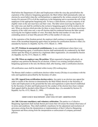 filed before the Department of Labor and Employment within the sixty-day period before the
expiration of the collective bargaining agreement, the Med-Arbiter shall automatically order an
election by secret ballot when the verified petition is supported by the written consent of at least
twenty-five percent (25%) of all the employees in the bargaining unit to ascertain the will of the
employees in the appropriate bargaining unit. To have a valid election, at least a majority of all
eligible voters in the unit must have cast their votes. The labor union receiving the majority of
the valid votes cast shall be certified as the exclusive bargaining agent of all the workers in the
unit. When an election which provides for three or more choices results in no choice receiving a
majority of the valid votes cast, a run-off election shall be conducted between the labor unions
receiving the two highest number of votes: Provided, that the total number of votes for all
contending unions is at least fifty percent (50%) of the number of votes cast.

At the expiration of the freedom period, the employer shall continue to recognize the majority
status of the incumbent bargaining agent where no petition for certification election is filed. (As
amended by Section 23, Republic Act No. 6715, March 21, 1989)

Art. 257. Petitions in unorganized establishments. In any establishment where there is no
certified bargaining agent, a certification election shall automatically be conducted by the Med-
Arbiter upon the filing of a petition by a legitimate labor organization. (As amended by Section
24, Republic Act No. 6715, March 21, 1989)

Art. 258. When an employer may file petition. When requested to bargain collectively, an
employer may petition the Bureau for an election. If there is no existing certified collective
bargaining agreement in the unit, the Bureau shall, after hearing, order a certification election.

All certification cases shall be decided within twenty (20) working days.

The Bureau shall conduct a certification election within twenty (20) days in accordance with the
rules and regulations prescribed by the Secretary of Labor.

Art. 259. Appeal from certification election orders. Any party to an election may appeal the
order or results of the election as determined by the Med-Arbiter directly to the Secretary of
Labor and Employment on the ground that the rules and regulations or parts thereof established
by the Secretary of Labor and Employment for the conduct of the election have been violated.
Such appeal shall be decided within fifteen (15) calendar days. (As amended by Section 25,
Republic Act No. 6715, March 21, 1989)

                                Title VII-A
              GRIEVANCE MACHINERY AND VOLUNTARY ARBITRATION

Art. 260. Grievance machinery and voluntary arbitration. The parties to a Collective
Bargaining Agreement shall include therein provisions that will ensure the mutual observance of
its terms and conditions. They shall establish a machinery for the adjustment and resolution of
grievances arising from the interpretation or implementation of their Collective Bargaining
Agreement and those arising from the interpretation or enforcement of company personnel
policies.
 