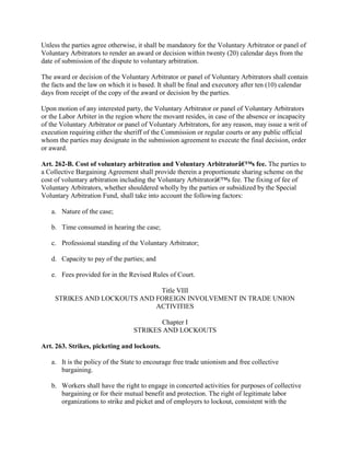 Unless the parties agree otherwise, it shall be mandatory for the Voluntary Arbitrator or panel of
Voluntary Arbitrators to render an award or decision within twenty (20) calendar days from the
date of submission of the dispute to voluntary arbitration.

The award or decision of the Voluntary Arbitrator or panel of Voluntary Arbitrators shall contain
the facts and the law on which it is based. It shall be final and executory after ten (10) calendar
days from receipt of the copy of the award or decision by the parties.

Upon motion of any interested party, the Voluntary Arbitrator or panel of Voluntary Arbitrators
or the Labor Arbiter in the region where the movant resides, in case of the absence or incapacity
of the Voluntary Arbitrator or panel of Voluntary Arbitrators, for any reason, may issue a writ of
execution requiring either the sheriff of the Commission or regular courts or any public official
whom the parties may designate in the submission agreement to execute the final decision, order
or award.

Art. 262-B. Cost of voluntary arbitration and Voluntary Arbitratorâ€™s fee. The parties to
a Collective Bargaining Agreement shall provide therein a proportionate sharing scheme on the
cost of voluntary arbitration including the Voluntary Arbitratorâ€™s fee. The fixing of fee of
Voluntary Arbitrators, whether shouldered wholly by the parties or subsidized by the Special
Voluntary Arbitration Fund, shall take into account the following factors:

   a. Nature of the case;

   b. Time consumed in hearing the case;

   c. Professional standing of the Voluntary Arbitrator;

   d. Capacity to pay of the parties; and

   e. Fees provided for in the Revised Rules of Court.

                               Title VIII
     STRIKES AND LOCKOUTS AND FOREIGN INVOLVEMENT IN TRADE UNION
                              ACTIVITIES

                                         Chapter I
                                  STRIKES AND LOCKOUTS

Art. 263. Strikes, picketing and lockouts.

   a. It is the policy of the State to encourage free trade unionism and free collective
      bargaining.

   b. Workers shall have the right to engage in concerted activities for purposes of collective
      bargaining or for their mutual benefit and protection. The right of legitimate labor
      organizations to strike and picket and of employers to lockout, consistent with the
 