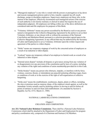 m. "Managerial employee" is one who is vested with the powers or prerogatives to lay down
      and execute management policies and/or to hire, transfer, suspend, lay-off, recall,
      discharge, assign or discipline employees. Supervisory employees are those who, in the
      interest of the employer, effectively recommend such managerial actions if the exercise
      of such authority is not merely routinary or clerical in nature but requires the use of
      independent judgment. All employees not falling within any of the above definitions are
      considered rank-and-file employees for purposes of this Book.

   n. "Voluntary Arbitrator" means any person accredited by the Board as such or any person
      named or designated in the Collective Bargaining Agreement by the parties to act as their
      Voluntary Arbitrator, or one chosen with or without the assistance of the National
      Conciliation and Mediation Board, pursuant to a selection procedure agreed upon in the
      Collective Bargaining Agreement, or any official that may be authorized by the Secretary
      of Labor and Employment to act as Voluntary Arbitrator upon the written request and
      agreement of the parties to a labor dispute.

   o. "Strike" means any temporary stoppage of work by the concerted action of employees as
      a result of an industrial or labor dispute.

   p. "Lockout" means any temporary refusal of an employer to furnish work as a result of an
      industrial or labor dispute.

   q. "Internal union dispute" includes all disputes or grievances arising from any violation of
      or disagreement over any provision of the constitution and by laws of a union, including
      any violation of the rights and conditions of union membership provided for in this Code.

   r. "Strike-breaker" means any person who obstructs, impedes, or interferes with by force,
      violence, coercion, threats, or intimidation any peaceful picketing affecting wages, hours
      or conditions of work or in the exercise of the right of self-organization or collective
      bargaining.

   s. "Strike area" means the establishment, warehouses, depots, plants or offices, including
      the sites or premises used as runaway shops, of the employer struck against, as well as the
      immediate vicinity actually used by picketing strikers in moving to and fro before all
      points of entrance to and exit from said establishment. (As amended by Section 4,
      Republic Act No. 6715, March 21, 1989)

                                    Title II
                     NATIONAL LABOR RELATIONS COMMISSION

                                      Chapter I
                             CREATION AND COMPOSITION

Art. 213. National Labor Relations Commission. There shall be a National Labor Relations
Commission which shall be attached to the Department of Labor and Employment for program
and policy coordination only, composed of a Chairman and fourteen (14) Members.
 
