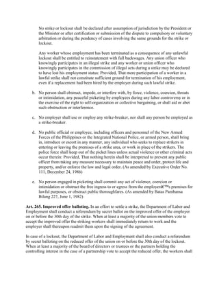 No strike or lockout shall be declared after assumption of jurisdiction by the President or
       the Minister or after certification or submission of the dispute to compulsory or voluntary
       arbitration or during the pendency of cases involving the same grounds for the strike or
       lockout.

       Any worker whose employment has been terminated as a consequence of any unlawful
       lockout shall be entitled to reinstatement with full backwages. Any union officer who
       knowingly participates in an illegal strike and any worker or union officer who
       knowingly participates in the commission of illegal acts during a strike may be declared
       to have lost his employment status: Provided, That mere participation of a worker in a
       lawful strike shall not constitute sufficient ground for termination of his employment,
       even if a replacement had been hired by the employer during such lawful strike.

   b. No person shall obstruct, impede, or interfere with, by force, violence, coercion, threats
      or intimidation, any peaceful picketing by employees during any labor controversy or in
      the exercise of the right to self-organization or collective bargaining, or shall aid or abet
      such obstruction or interference.

   c. No employer shall use or employ any strike-breaker, nor shall any person be employed as
      a strike-breaker.

   d. No public official or employee, including officers and personnel of the New Armed
      Forces of the Philippines or the Integrated National Police, or armed person, shall bring
      in, introduce or escort in any manner, any individual who seeks to replace strikers in
      entering or leaving the premises of a strike area, or work in place of the strikers. The
      police force shall keep out of the picket lines unless actual violence or other criminal acts
      occur therein: Provided, That nothing herein shall be interpreted to prevent any public
      officer from taking any measure necessary to maintain peace and order, protect life and
      property, and/or enforce the law and legal order. (As amended by Executive Order No.
      111, December 24, 1986)

   e. No person engaged in picketing shall commit any act of violence, coercion or
      intimidation or obstruct the free ingress to or egress from the employerâ€™s premises for
      lawful purposes, or obstruct public thoroughfares. (As amended by Batas Pambansa
      Bilang 227, June 1, 1982)

Art. 265. Improved offer balloting. In an effort to settle a strike, the Department of Labor and
Employment shall conduct a referendum by secret ballot on the improved offer of the employer
on or before the 30th day of the strike. When at least a majority of the union members vote to
accept the improved offer the striking workers shall immediately return to work and the
employer shall thereupon readmit them upon the signing of the agreement.

In case of a lockout, the Department of Labor and Employment shall also conduct a referendum
by secret balloting on the reduced offer of the union on or before the 30th day of the lockout.
When at least a majority of the board of directors or trustees or the partners holding the
controlling interest in the case of a partnership vote to accept the reduced offer, the workers shall
 