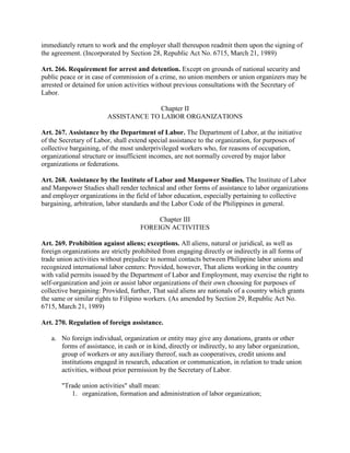 immediately return to work and the employer shall thereupon readmit them upon the signing of
the agreement. (Incorporated by Section 28, Republic Act No. 6715, March 21, 1989)

Art. 266. Requirement for arrest and detention. Except on grounds of national security and
public peace or in case of commission of a crime, no union members or union organizers may be
arrested or detained for union activities without previous consultations with the Secretary of
Labor.

                                      Chapter II
                        ASSISTANCE TO LABOR ORGANIZATIONS

Art. 267. Assistance by the Department of Labor. The Department of Labor, at the initiative
of the Secretary of Labor, shall extend special assistance to the organization, for purposes of
collective bargaining, of the most underprivileged workers who, for reasons of occupation,
organizational structure or insufficient incomes, are not normally covered by major labor
organizations or federations.

Art. 268. Assistance by the Institute of Labor and Manpower Studies. The Institute of Labor
and Manpower Studies shall render technical and other forms of assistance to labor organizations
and employer organizations in the field of labor education, especially pertaining to collective
bargaining, arbitration, labor standards and the Labor Code of the Philippines in general.

                                         Chapter III
                                    FOREIGN ACTIVITIES

Art. 269. Prohibition against aliens; exceptions. All aliens, natural or juridical, as well as
foreign organizations are strictly prohibited from engaging directly or indirectly in all forms of
trade union activities without prejudice to normal contacts between Philippine labor unions and
recognized international labor centers: Provided, however, That aliens working in the country
with valid permits issued by the Department of Labor and Employment, may exercise the right to
self-organization and join or assist labor organizations of their own choosing for purposes of
collective bargaining: Provided, further, That said aliens are nationals of a country which grants
the same or similar rights to Filipino workers. (As amended by Section 29, Republic Act No.
6715, March 21, 1989)

Art. 270. Regulation of foreign assistance.

   a. No foreign individual, organization or entity may give any donations, grants or other
      forms of assistance, in cash or in kind, directly or indirectly, to any labor organization,
      group of workers or any auxiliary thereof, such as cooperatives, credit unions and
      institutions engaged in research, education or communication, in relation to trade union
      activities, without prior permission by the Secretary of Labor.

       "Trade union activities" shall mean:
          1. organization, formation and administration of labor organization;
 