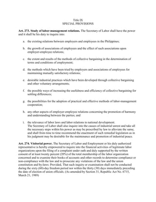 Title IX
                                    SPECIAL PROVISIONS

Art. 273. Study of labor-management relations. The Secretary of Labor shall have the power
and it shall be his duty to inquire into:

   a. the existing relations between employers and employees in the Philippines;

   b. the growth of associations of employees and the effect of such associations upon
      employer-employee relations;

   c. the extent and results of the methods of collective bargaining in the determination of
      terms and conditions of employment;

   d. the methods which have been tried by employers and associations of employees for
      maintaining mutually satisfactory relations;

   e. desirable industrial practices which have been developed through collective bargaining
      and other voluntary arrangements;

   f. the possible ways of increasing the usefulness and efficiency of collective bargaining for
      settling differences;

   g. the possibilities for the adoption of practical and effective methods of labor-management
      cooperation;

   h. any other aspects of employer-employee relations concerning the promotion of harmony
      and understanding between the parties; and

   i. the relevance of labor laws and labor relations to national development.
      The Secretary of Labor shall also inquire into the causes of industrial unrest and take all
      the necessary steps within his power as may be prescribed by law to alleviate the same,
      and shall from time to time recommend the enactment of such remedial legislation as in
      his judgment may be desirable for the maintenance and promotion of industrial peace.

Art. 274. Visitorial power. The Secretary of Labor and Employment or his duly authorized
representative is hereby empowered to inquire into the financial activities of legitimate labor
organizations upon the filing of a complaint under oath and duly supported by the written
consent of at least twenty percent (20%) of the total membership of the labor organization
concerned and to examine their books of accounts and other records to determine compliance or
non-compliance with the law and to prosecute any violations of the law and the union
constitution and by-laws: Provided, That such inquiry or examination shall not be conducted
during the sixty (60)-day freedom period nor within the thirty (30) days immediately preceding
the date of election of union officials. (As amended by Section 31, Republic Act No. 6715,
March 21, 1989)
 