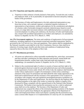 Art. 275. Tripartism and tripartite conferences.

   a. Tripartism in labor relations is hereby declared a State policy. Towards this end, workers
      and employers shall, as far as practicable, be represented in decision and policy-making
      bodies of the government.

   b. The Secretary of Labor and Employment or his duly authorized representatives may,
      from time to time, call a national, regional, or industrial tripartite conference of
      representatives of government, workers and employers for the consideration and adoption
      of voluntary codes of principles designed to promote industrial peace based on social
      justice or to align labor movement relations with established priorities in economic and
      social development. In calling such conference, the Secretary of Labor and Employment
      may consult with accredited representatives of workers and employers. (As amended by
      Section 32, Republic Act No. 6715, March 21, 1989)

Art. 276. Government employees. The terms and conditions of employment of all government
employees, including employees of government-owned and controlled corporations, shall be
governed by the Civil Service Law, rules and regulations. Their salaries shall be standardized by
the National Assembly as provided for in the New Constitution. However, there shall be no
reduction of existing wages, benefits and other terms and conditions of employment being
enjoyed by them at the time of the adoption of this Code.

Art. 277. Miscellaneous provisions.

   a. All unions are authorized to collect reasonable membership fees, union dues, assessments
      and fines and other contributions for labor education and research, mutual death and
      hospitalization benefits, welfare fund, strike fund and credit and cooperative
      undertakings. (As amended by Section 33, Republic Act No. 6715, March 21, 1989)

   b. Subject to the constitutional right of workers to security of tenure and their right to be
      protected against dismissal except for a just and authorized cause and without prejudice
      to the requirement of notice under Article 283 of this Code, the employer shall furnish the
      worker whose employment is sought to be terminated a written notice containing a
      statement of the causes for termination and shall afford the latter ample opportunity to be
      heard and to defend himself with the assistance of his representative if he so desires in
      accordance with company rules and regulations promulgated pursuant to guidelines set
      by the Department of Labor and Employment. Any decision taken by the employer shall
      be without prejudice to the right of the worker to contest the validity or legality of his
      dismissal by filing a complaint with the regional branch of the National Labor Relations
      Commission. The burden of proving that the termination was for a valid or authorized
      cause shall rest on the employer. The Secretary of the Department of Labor and
      Employment may suspend the effects of the termination pending resolution of the dispute
      in the event of a prima facie finding by the appropriate official of the Department of
      Labor and Employment before whom such dispute is pending that the termination may
      cause a serious labor dispute or is in implementation of a mass lay-off. (As amended by
 