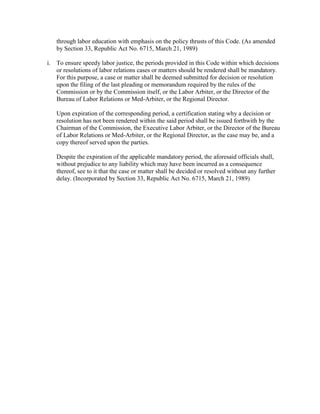 through labor education with emphasis on the policy thrusts of this Code. (As amended
   by Section 33, Republic Act No. 6715, March 21, 1989)

i. To ensure speedy labor justice, the periods provided in this Code within which decisions
   or resolutions of labor relations cases or matters should be rendered shall be mandatory.
   For this purpose, a case or matter shall be deemed submitted for decision or resolution
   upon the filing of the last pleading or memorandum required by the rules of the
   Commission or by the Commission itself, or the Labor Arbiter, or the Director of the
   Bureau of Labor Relations or Med-Arbiter, or the Regional Director.

   Upon expiration of the corresponding period, a certification stating why a decision or
   resolution has not been rendered within the said period shall be issued forthwith by the
   Chairman of the Commission, the Executive Labor Arbiter, or the Director of the Bureau
   of Labor Relations or Med-Arbiter, or the Regional Director, as the case may be, and a
   copy thereof served upon the parties.

   Despite the expiration of the applicable mandatory period, the aforesaid officials shall,
   without prejudice to any liability which may have been incurred as a consequence
   thereof, see to it that the case or matter shall be decided or resolved without any further
   delay. (Incorporated by Section 33, Republic Act No. 6715, March 21, 1989)
 