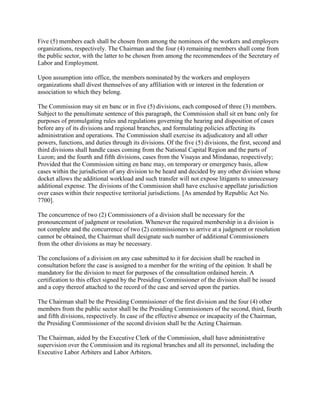 Five (5) members each shall be chosen from among the nominees of the workers and employers
organizations, respectively. The Chairman and the four (4) remaining members shall come from
the public sector, with the latter to be chosen from among the recommendees of the Secretary of
Labor and Employment.

Upon assumption into office, the members nominated by the workers and employers
organizations shall divest themselves of any affiliation with or interest in the federation or
association to which they belong.

The Commission may sit en banc or in five (5) divisions, each composed of three (3) members.
Subject to the penultimate sentence of this paragraph, the Commission shall sit en banc only for
purposes of promulgating rules and regulations governing the hearing and disposition of cases
before any of its divisions and regional branches, and formulating policies affecting its
administration and operations. The Commission shall exercise its adjudicatory and all other
powers, functions, and duties through its divisions. Of the five (5) divisions, the first, second and
third divisions shall handle cases coming from the National Capital Region and the parts of
Luzon; and the fourth and fifth divisions, cases from the Visayas and Mindanao, respectively;
Provided that the Commission sitting en banc may, on temporary or emergency basis, allow
cases within the jurisdiction of any division to be heard and decided by any other division whose
docket allows the additional workload and such transfer will not expose litigants to unnecessary
additional expense. The divisions of the Commission shall have exclusive appellate jurisdiction
over cases within their respective territorial jurisdictions. [As amended by Republic Act No.
7700].

The concurrence of two (2) Commissioners of a division shall be necessary for the
pronouncement of judgment or resolution. Whenever the required membership in a division is
not complete and the concurrence of two (2) commissioners to arrive at a judgment or resolution
cannot be obtained, the Chairman shall designate such number of additional Commissioners
from the other divisions as may be necessary.

The conclusions of a division on any case submitted to it for decision shall be reached in
consultation before the case is assigned to a member for the writing of the opinion. It shall be
mandatory for the division to meet for purposes of the consultation ordained herein. A
certification to this effect signed by the Presiding Commissioner of the division shall be issued
and a copy thereof attached to the record of the case and served upon the parties.

The Chairman shall be the Presiding Commissioner of the first division and the four (4) other
members from the public sector shall be the Presiding Commissioners of the second, third, fourth
and fifth divisions, respectively. In case of the effective absence or incapacity of the Chairman,
the Presiding Commissioner of the second division shall be the Acting Chairman.

The Chairman, aided by the Executive Clerk of the Commission, shall have administrative
supervision over the Commission and its regional branches and all its personnel, including the
Executive Labor Arbiters and Labor Arbiters.
 