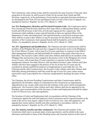 The Commission, when sitting en banc shall be assisted by the same Executive Clerk and, when
acting thru its Divisions, by said Executive Clerks for the second, third, fourth and fifth
Divisions, respectively, in the performance of such similar or equivalent functions and duties as
are discharged by the Clerk of Court and Deputy Clerks of Court of the Court of Appeals. (As
amended by Section 5, Republic Act No. 6715, March 21, 1989)

Art. 214. Headquarters, Branches and Provincial Extension Units. The Commission and its
First, Second and Third divisions shall have their main offices in Metropolitan Manila, and the
Fourth and Fifth divisions in the Cities of Cebu and Cagayan de Oro, respectively. The
Commission shall establish as many regional branches as there are regional offices of the
Department of Labor and Employment, sub-regional branches or provincial extension units.
There shall be as many Labor Arbiters as may be necessary for the effective and efficient
operation of the Commission. Each regional branch shall be headed by an Executive Labor
Arbiter. (As amended by Section 6, Republic Act No. 6715, March 21, 1989)

Art. 215. Appointment and Qualifications. The Chairman and other Commissioners shall be
members of the Philippine Bar and must have engaged in the practice of law in the Philippines
for at least fifteen (15) years, with at least five (5) years experience or exposure in the field of
labor-management relations, and shall preferably be residents of the region where they are to
hold office. The Executive Labor Arbiters and Labor Arbiters shall likewise be members of the
Philippine Bar and must have been engaged in the practice of law in the Philippines for at least
seven (7) years, with at least three (3) years experience or exposure in the field of labor-
management relations: Provided, However, that incumbent Executive Labor Arbiters and Labor
Arbiters who have been engaged in the practice of law for at least five (5) years may be
considered as already qualified for purposes of reappointment as such under this Act. The
Chairman and the other Commissioners, the Executive Labor Arbiters and Labor Arbiters shall
hold office during good behavior until they reach the age of sixty-five years, unless sooner
removed for cause as provided by law or become incapacitated to discharge the duties of their
office.

The Chairman, the division Presiding Commissioners and other Commissioners shall be
appointed by the President, subject to confirmation by the Commission on Appointments.
Appointment to any vacancy shall come from the nominees of the sector which nominated the
predecessor. The Executive Labor Arbiters and Labor Arbiters shall also be appointed by the
President, upon recommendation of the Secretary of Labor and Employment and shall be subject
to the Civil Service Law, rules and regulations.

The Secretary of Labor and Employment shall, in consultation with the Chairman of the
Commission, appoint the staff and employees of the Commission and its regional branches as the
needs of the service may require, subject to the Civil Service Law, rules and regulations, and
upgrade their current salaries, benefits and other emoluments in accordance with law. (As
amended by Section 7, Republic Act No. 6715, March 21, 1989)

Art. 216. Salaries, benefits and other emoluments. The Chairman and members of the
Commission shall receive an annual salary at least equivalent to, and be entitled to the same
allowances and benefits as those of the Presiding Justice and Associate Justices of the Court of
 