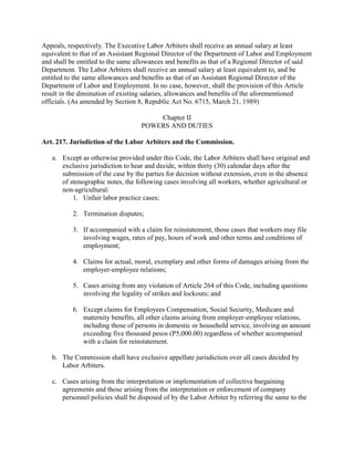 Appeals, respectively. The Executive Labor Arbiters shall receive an annual salary at least
equivalent to that of an Assistant Regional Director of the Department of Labor and Employment
and shall be entitled to the same allowances and benefits as that of a Regional Director of said
Department. The Labor Arbiters shall receive an annual salary at least equivalent to, and be
entitled to the same allowances and benefits as that of an Assistant Regional Director of the
Department of Labor and Employment. In no case, however, shall the provision of this Article
result in the diminution of existing salaries, allowances and benefits of the aforementioned
officials. (As amended by Section 8, Republic Act No. 6715, March 21, 1989)

                                       Chapter II
                                   POWERS AND DUTIES

Art. 217. Jurisdiction of the Labor Arbiters and the Commission.

   a. Except as otherwise provided under this Code, the Labor Arbiters shall have original and
      exclusive jurisdiction to hear and decide, within thirty (30) calendar days after the
      submission of the case by the parties for decision without extension, even in the absence
      of stenographic notes, the following cases involving all workers, whether agricultural or
      non-agricultural:
          1. Unfair labor practice cases;

           2. Termination disputes;

           3. If accompanied with a claim for reinstatement, those cases that workers may file
              involving wages, rates of pay, hours of work and other terms and conditions of
              employment;

           4. Claims for actual, moral, exemplary and other forms of damages arising from the
              employer-employee relations;

           5. Cases arising from any violation of Article 264 of this Code, including questions
              involving the legality of strikes and lockouts; and

           6. Except claims for Employees Compensation, Social Security, Medicare and
              maternity benefits, all other claims arising from employer-employee relations,
              including those of persons in domestic or household service, involving an amount
              exceeding five thousand pesos (P5,000.00) regardless of whether accompanied
              with a claim for reinstatement.

   b. The Commission shall have exclusive appellate jurisdiction over all cases decided by
      Labor Arbiters.

   c. Cases arising from the interpretation or implementation of collective bargaining
      agreements and those arising from the interpretation or enforcement of company
      personnel policies shall be disposed of by the Labor Arbiter by referring the same to the
 