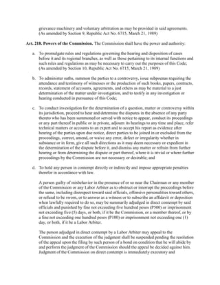grievance machinery and voluntary arbitration as may be provided in said agreements.
      (As amended by Section 9, Republic Act No. 6715, March 21, 1989)

Art. 218. Powers of the Commission. The Commission shall have the power and authority:

   a. To promulgate rules and regulations governing the hearing and disposition of cases
      before it and its regional branches, as well as those pertaining to its internal functions and
      such rules and regulations as may be necessary to carry out the purposes of this Code;
      (As amended by Section 10, Republic Act No. 6715, March 21, 1989)

   b. To administer oaths, summon the parties to a controversy, issue subpoenas requiring the
      attendance and testimony of witnesses or the production of such books, papers, contracts,
      records, statement of accounts, agreements, and others as may be material to a just
      determination of the matter under investigation, and to testify in any investigation or
      hearing conducted in pursuance of this Code;

   c. To conduct investigation for the determination of a question, matter or controversy within
      its jurisdiction, proceed to hear and determine the disputes in the absence of any party
      thereto who has been summoned or served with notice to appear, conduct its proceedings
      or any part thereof in public or in private, adjourn its hearings to any time and place, refer
      technical matters or accounts to an expert and to accept his report as evidence after
      hearing of the parties upon due notice, direct parties to be joined in or excluded from the
      proceedings, correct, amend, or waive any error, defect or irregularity whether in
      substance or in form, give all such directions as it may deem necessary or expedient in
      the determination of the dispute before it, and dismiss any matter or refrain from further
      hearing or from determining the dispute or part thereof, where it is trivial or where further
      proceedings by the Commission are not necessary or desirable; and

   d. To hold any person in contempt directly or indirectly and impose appropriate penalties
      therefor in accordance with law.

      A person guilty of misbehavior in the presence of or so near the Chairman or any member
      of the Commission or any Labor Arbiter as to obstruct or interrupt the proceedings before
      the same, including disrespect toward said officials, offensive personalities toward others,
      or refusal to be sworn, or to answer as a witness or to subscribe an affidavit or deposition
      when lawfully required to do so, may be summarily adjudged in direct contempt by said
      officials and punished by fine not exceeding five hundred pesos (P500) or imprisonment
      not exceeding five (5) days, or both, if it be the Commission, or a member thereof, or by
      a fine not exceeding one hundred pesos (P100) or imprisonment not exceeding one (1)
      day, or both, if it be a Labor Arbiter.

      The person adjudged in direct contempt by a Labor Arbiter may appeal to the
      Commission and the execution of the judgment shall be suspended pending the resolution
      of the appeal upon the filing by such person of a bond on condition that he will abide by
      and perform the judgment of the Commission should the appeal be decided against him.
      Judgment of the Commission on direct contempt is immediately executory and
 