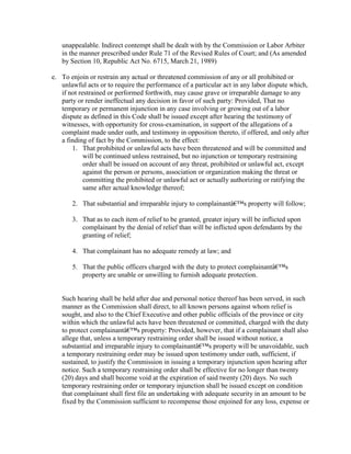 unappealable. Indirect contempt shall be dealt with by the Commission or Labor Arbiter
   in the manner prescribed under Rule 71 of the Revised Rules of Court; and (As amended
   by Section 10, Republic Act No. 6715, March 21, 1989)

e. To enjoin or restrain any actual or threatened commission of any or all prohibited or
   unlawful acts or to require the performance of a particular act in any labor dispute which,
   if not restrained or performed forthwith, may cause grave or irreparable damage to any
   party or render ineffectual any decision in favor of such party: Provided, That no
   temporary or permanent injunction in any case involving or growing out of a labor
   dispute as defined in this Code shall be issued except after hearing the testimony of
   witnesses, with opportunity for cross-examination, in support of the allegations of a
   complaint made under oath, and testimony in opposition thereto, if offered, and only after
   a finding of fact by the Commission, to the effect:
       1. That prohibited or unlawful acts have been threatened and will be committed and
            will be continued unless restrained, but no injunction or temporary restraining
            order shall be issued on account of any threat, prohibited or unlawful act, except
            against the person or persons, association or organization making the threat or
            committing the prohibited or unlawful act or actually authorizing or ratifying the
            same after actual knowledge thereof;

       2. That substantial and irreparable injury to complainantâ€™s property will follow;

       3. That as to each item of relief to be granted, greater injury will be inflicted upon
          complainant by the denial of relief than will be inflicted upon defendants by the
          granting of relief;

       4. That complainant has no adequate remedy at law; and

       5. That the public officers charged with the duty to protect complainantâ€™s
          property are unable or unwilling to furnish adequate protection.


   Such hearing shall be held after due and personal notice thereof has been served, in such
   manner as the Commission shall direct, to all known persons against whom relief is
   sought, and also to the Chief Executive and other public officials of the province or city
   within which the unlawful acts have been threatened or committed, charged with the duty
   to protect complainantâ€™s property: Provided, however, that if a complainant shall also
   allege that, unless a temporary restraining order shall be issued without notice, a
   substantial and irreparable injury to complainantâ€™s property will be unavoidable, such
   a temporary restraining order may be issued upon testimony under oath, sufficient, if
   sustained, to justify the Commission in issuing a temporary injunction upon hearing after
   notice. Such a temporary restraining order shall be effective for no longer than twenty
   (20) days and shall become void at the expiration of said twenty (20) days. No such
   temporary restraining order or temporary injunction shall be issued except on condition
   that complainant shall first file an undertaking with adequate security in an amount to be
   fixed by the Commission sufficient to recompense those enjoined for any loss, expense or
 