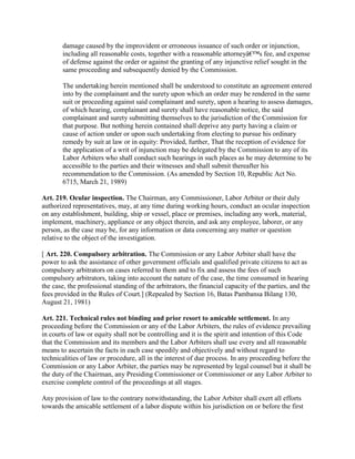 damage caused by the improvident or erroneous issuance of such order or injunction,
       including all reasonable costs, together with a reasonable attorneyâ€™s fee, and expense
       of defense against the order or against the granting of any injunctive relief sought in the
       same proceeding and subsequently denied by the Commission.

       The undertaking herein mentioned shall be understood to constitute an agreement entered
       into by the complainant and the surety upon which an order may be rendered in the same
       suit or proceeding against said complainant and surety, upon a hearing to assess damages,
       of which hearing, complainant and surety shall have reasonable notice, the said
       complainant and surety submitting themselves to the jurisdiction of the Commission for
       that purpose. But nothing herein contained shall deprive any party having a claim or
       cause of action under or upon such undertaking from electing to pursue his ordinary
       remedy by suit at law or in equity: Provided, further, That the reception of evidence for
       the application of a writ of injunction may be delegated by the Commission to any of its
       Labor Arbiters who shall conduct such hearings in such places as he may determine to be
       accessible to the parties and their witnesses and shall submit thereafter his
       recommendation to the Commission. (As amended by Section 10, Republic Act No.
       6715, March 21, 1989)

Art. 219. Ocular inspection. The Chairman, any Commissioner, Labor Arbiter or their duly
authorized representatives, may, at any time during working hours, conduct an ocular inspection
on any establishment, building, ship or vessel, place or premises, including any work, material,
implement, machinery, appliance or any object therein, and ask any employee, laborer, or any
person, as the case may be, for any information or data concerning any matter or question
relative to the object of the investigation.

[ Art. 220. Compulsory arbitration. The Commission or any Labor Arbiter shall have the
power to ask the assistance of other government officials and qualified private citizens to act as
compulsory arbitrators on cases referred to them and to fix and assess the fees of such
compulsory arbitrators, taking into account the nature of the case, the time consumed in hearing
the case, the professional standing of the arbitrators, the financial capacity of the parties, and the
fees provided in the Rules of Court.] (Repealed by Section 16, Batas Pambansa Bilang 130,
August 21, 1981)

Art. 221. Technical rules not binding and prior resort to amicable settlement. In any
proceeding before the Commission or any of the Labor Arbiters, the rules of evidence prevailing
in courts of law or equity shall not be controlling and it is the spirit and intention of this Code
that the Commission and its members and the Labor Arbiters shall use every and all reasonable
means to ascertain the facts in each case speedily and objectively and without regard to
technicalities of law or procedure, all in the interest of due process. In any proceeding before the
Commission or any Labor Arbiter, the parties may be represented by legal counsel but it shall be
the duty of the Chairman, any Presiding Commissioner or Commissioner or any Labor Arbiter to
exercise complete control of the proceedings at all stages.

Any provision of law to the contrary notwithstanding, the Labor Arbiter shall exert all efforts
towards the amicable settlement of a labor dispute within his jurisdiction on or before the first
 