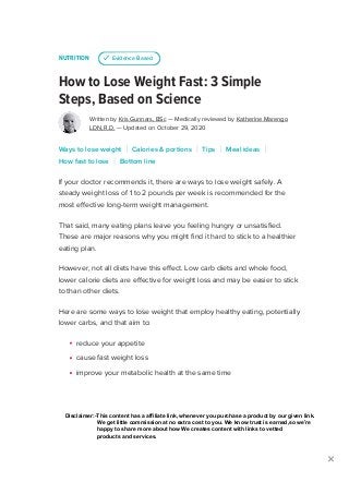 NUTRITION
How to Lose Weight Fast: 3 Simple
Steps, Based on Science
Written by Kris Gunnars, BSc — Medically reviewed by Katherine Marengo
LDN, R.D. — Updated on October 29, 2020
If your doctor recommends it, there are ways to lose weight safely. A
steady weight loss of 1 to 2 pounds per week is recommended for the
most effective long-term weight management.
That said, many eating plans leave you feeling hungry or unsatisfied.
These are major reasons why you might find it hard to stick to a healthier
eating plan.
However, not all diets have this effect. Low carb diets and whole food,
lower calorie diets are effective for weight loss and may be easier to stick
to than other diets.
Here are some ways to lose weight that employ healthy eating, potentially
lower carbs, and that aim to:
reduce your appetite
cause fast weight loss
improve your metabolic health at the same time
u Evidence Based
Ways to lose weight Calories & portions Tips Meal ideas
How fast to lose Bottom line
ADVERTISEMENT

ADVERTISEMENT
SUBSCRIBE
Disclaimer:-This content has a affiliate link, whenever you purchase a product by our given link.
We get little commission at no extra cost to you. We know trust is earned,so we’re
happy to share more about how We creates content with links to vetted
products and services.
 