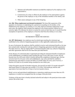 2. Inhuman and unbearable treatment accorded the employee by the employer or his
              representative;

           3. Commission of a crime or offense by the employer or his representative against
              the person of the employee or any of the immediate members of his family; and

           4. Other causes analogous to any of the foregoing.

Art. 286. When employment not deemed terminated. The bona-fide suspension of the
operation of a business or undertaking for a period not exceeding six (6) months, or the
fulfillment by the employee of a military or civic duty shall not terminate employment. In all
such cases, the employer shall reinstate the employee to his former position without loss of
seniority rights if he indicates his desire to resume his work not later than one (1) month from the
resumption of operations of his employer or from his relief from the military or civic duty.

                                        Title II
                             RETIREMENT FROM THE SERVICE

Art. 287. Retirement. Any employee may be retired upon reaching the retirement age
established in the collective bargaining agreement or other applicable employment contract.

In case of retirement, the employee shall be entitled to receive such retirement benefits as he may
have earned under existing laws and any collective bargaining agreement and other agreements:
Provided, however, That an employeeâ€™s retirement benefits under any collective bargaining
and other agreements shall not be less than those provided therein.

In the absence of a retirement plan or agreement providing for retirement benefits of employees
in the establishment, an employee upon reaching the age of sixty (60) years or more, but not
beyond sixty-five (65) years which is hereby declared the compulsory retirement age, who has
served at least five (5) years in the said establishment, may retire and shall be entitled to
retirement pay equivalent to at least one-half (1/2) month salary for every year of service, a
fraction of at least six (6) months being considered as one whole year.

Unless the parties provide for broader inclusions, the term â€˜one-half (1/2) month salaryâ€™
shall mean fifteen (15) days plus one-twelfth (1/12) of the 13th month pay and the cash
equivalent of not more than five (5) days of service incentive leaves.

Retail, service and agricultural establishments or operations employing not more than ten (10)
employees or workers are exempted from the coverage of this provision.

Violation of this provision is hereby declared unlawful and subject to the penal provisions under
Article 288 of this Code.
 