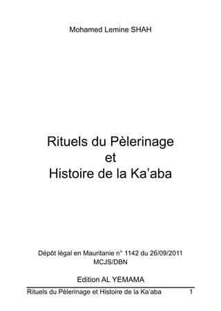 Rituels du Pèlerinage et Histoire de la Ka’aba	 1
Mohamed Lemine SHAH
Rituels du Pèlerinage
et
Histoire de la Ka’aba
Dépôt légal en Mauritanie n° 1142 du 26/09/2011
MCJS/DBN
Edition AL YEMAMA
 