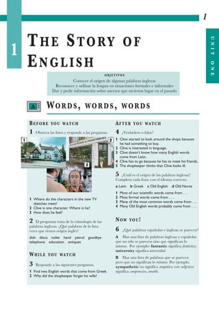 1
THE STORY OF
ENGLISH
1
UNITONE
WORDS, WORDS, WORDS
BEFORE YOU WATCH
1 Observa las fotos y responde a las preguntas.
1 Where do the characters in the new TV
sketches meet?
2 Clive is one character. Where is he?
3 How does he feel?
2 El programa trata de la etimología de las
palabras inglesas. ¿Qué palabras de la lista
crees que tienen origen inglés?
dish disco toilet hand petrol goodbye
telephone education antiques
WHILE YOU WATCH
3 Responde a las siguientes preguntas.
1 Find two English words that come from Greek.
2 Why did the shopkeeper forget his wife?
AFTER YOU WATCH
4 ¿Verdadero o falso?
1 Clive started to look around the shops because
he had something to buy.
2 Clive is interested in language.
3 Clive doesn’t know how many English words
come from Latin.
4 Clive has to go because he has to meet his friends.
5 The shopkeeper thinks that Clive looks ill.
5 ¿Cuál es el origen de las palabras inglesas?
Completa cada frase con el idioma correcto.
a Latin b Greek c Old English d Old Norse
1 Most of our scientific words come from . . .
2 Most formal words come from . . .
3 Many of the most common words come from . . .
4 Many Old English words probably come from . . .
NOW YOU!
6 ¿Qué palabras españolas e inglesas se parecen?
A Haz una lista de palabras inglesas y españolas
que no sólo se parecen sino que significan lo
mismo. Por ejemplo: fantastic significa fantástico;
university significa universidad.
B Haz una lista de palabras que se parecen
pero que no significan lo mismo. Por ejemplo:
sympathetic no significa simpático; este adjetivo
significa comprensivo, amable.
O B J E T I VO S
Conocer el origen de algunas palabras inglesas
Reconocer y utilizar la lengua en situaciones formales e informales
Dar y pedir información sobre sucesos que tuvieron lugar en el pasado
A •••
2
3
1
 