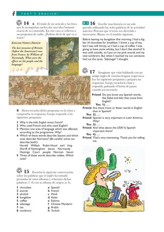 14 A El título de un artículo y las fotos
que lo acompañan suelen dar una idea bastante
exacta de su contenido. En este caso se refieren a
un programa de radio. ¿Podrías decir de qué va a
tratar?
B Ahora escucha dicho programa en la cinta y
comprueba tu respuesta. Luego responde a las
siguientes preguntas.
1 Why is the title English versus French?
2 Who used French and who used English?
3 Mention one area of language which was affected,
according to the programme. Why?
4 Which of these words describe Saxons and which
ones describe Normans? (Be careful: some can
describe both!)
Harold William Robin Hood earl king
Sheriff of Nottingham baron Normandy
Hastings Court people Norman Saxon
5 Three of these words describe nobles. Which
ones?
15 Escucha la siguiente conversación
sobre las palabras que el inglés ha tomado
prestadas de otros idiomas y relaciona dichas
palabras (1–8) con su idioma de origen (a–h).
1 chocolate a Spanish
2 anorak b French
3 alcohol c Hindi
4 bungalow d Aztec
5 coffee e Eskimo
6 sabotage f Chinese Mandarin
7 tea g Arabic
8 sombrero h Turkish
T H A T ’ S E N G L I S H !4
16 Escribe una historia en un solo
párrafo utilizando las ocho palabras de la actividad
anterior. Procura que el texto sea divertido e
interesante. Básate en el modelo siguiente.
Before leaving my bungalow that morning, I had a big
bar of chocolate for breakfast. I drank a cup of tea,
but I was still thirsty, so I had a cup of coffee. I was
going to have some whisky, but I don’t like alcohol! It
was cold outside, so I put on my pink anorak and my
new sombrero. But when I reached my car, someone
had cut the tyres. ‘Sabotage!’ I thought.
17 Imagínate que estás hablando con un
amigo inglés de vuestras lenguas respectivas.
Lee las siguientes preguntas y prepara tus
respuestas. Luego escucha la cinta y
responde, pulsando el botón de pausa
cuando sea necesario.
Friend Do you know any Spanish words,
like fútbol and líder that come from
English?
You 1) ......
Friend Are there more or fewer words in English
than in Spanish?
You 2) ......
Friend Spanish is very important in Latin America.
Why?
You 3) ......
Friend And what about the USA? Is Spanish
important there?
You 4) ......
Friend That’s very interesting. Thank you for telling
me.
ENGLISH VERSUS FRENCH
The last invasion of Britain
(before the Americans!) was
from France, by William of
Normandy. What were the
effects on the people and the
language?
3G
 