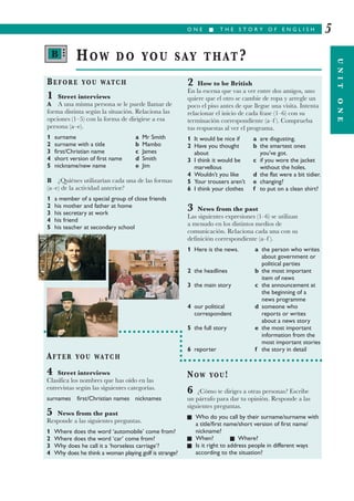 O N E I T H E S T O R Y O F E N G L I S H
UNITONE
5
BEFORE YOU WATCH
1 Street interviews
A A una misma persona se le puede llamar de
forma distinta según la situación. Relaciona las
opciones (1–5) con la forma de dirigirse a esa
persona (a–e).
1 surname a Mr Smith
2 surname with a title b Mambo
3 first/Christian name c James
4 short version of first name d Smith
5 nickname/new name e Jim
B ¿Quiénes utilizarían cada una de las formas
(a–e) de la actividad anterior?
1 a member of a special group of close friends
2 his mother and father at home
3 his secretary at work
4 his friend
5 his teacher at secondary school
2 How to be British
En la escena que vas a ver entre dos amigos, uno
quiere que el otro se cambie de ropa y arregle un
poco el piso antes de que llegue una visita. Intenta
relacionar el inicio de cada frase (1–6) con su
terminación correspondiente (a–f ). Comprueba
tus respuestas al ver el programa.
1 It would be nice if a are disgusting.
2 Have you thought b the smartest ones
about you’ve got.
3 I think it would be c if you wore the jacket
marvellous without the holes.
4 Wouldn’t you like d the flat were a bit tidier.
5 Your trousers aren’t e changing?
6 I think your clothes f to put on a clean shirt?
3 News from the past
Las siguientes expresiones (1–6) se utilizan
a menudo en los distintos medios de
comunicación. Relaciona cada una con su
definición correspondiente (a–f ).
1 Here is the news. a the person who writes
about government or
political parties
2 the headlines b the most important
item of news
3 the main story c the announcement at
the beginning of a
news programme
4 our political d someone who
correspondent reports or writes
about a news story
5 the full story e the most important
information from the
most important stories
6 reporter f the story in detail
HOW DO YOU SAY THAT?
AFTER YOU WATCH
4 Street interviews
Clasifica los nombres que has oído en las
entrevistas según las siguientes categorías.
surnames first/Christian names nicknames
5 News from the past
Responde a las siguientes preguntas.
1 Where does the word ‘automobile’ come from?
2 Where does the word ‘car’ come from?
3 Why does he call it a ‘horseless carriage’?
4 Why does he think a woman playing golf is strange?
NOW YOU!
6 ¿Cómo te diriges a otras personas? Escribe
un párrafo para dar tu opinión. Responde a las
siguientes preguntas.
I Who do you call by their surname/surname with
a title/first name/short version of first name/
nickname?
I When? I Where?
I Is it right to address people in different ways
according to the situation?
B •••
 