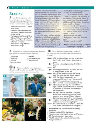 T H A T ’ S E N G L I S H !6
READING
7 Lee el texto siguiente sobre
los usos vulgares y no vulgares
del inglés (non-U y U respectiva-
mente) y contesta estas preguntas.
1 When did the U/non-U debate
take place?
2 Who are the U speakers and
the non-U speakers described
in the article?
3 Who published ‘U/non-U’ first,
Nancy Mitford or Alan Ross?
4 Was Nancy Mitford’s collection
of essays a success?
5 How was U usage different
from non-U usage?
8 Indentifica las palabras o expresiones del texto
que significan lo mismo que las siguientes.
1 discussion 5 caused
2 different 6 not very serious
3 ironical 7 experienced
4 general, vague
9 Ahora escucha las voces siguientes.
¿Cuáles son U y cuáles son non-U? Relaciónalas
con las personas que verás a continuación.
10 Lee la siguiente conversación e indica si
las frases que hay a continuación son verdaderas
o falsas.
Anne Well, U and non-U are very out of date, but
there’s still a lot of concern about how we
speak.
Joy Yes, most educated people speak RP, don’t
they?
Anne RP?
Joy Received pronunciation. You know, the kind
of thing you hear on the BBC.
Anne You can hear anything on the BBC these
days. You mean how the Queen speaks?
Joy Well, the Queen does speak a very
exaggerated RP, but it’s more the accent of
the BBC newsreaders and announcers.
Anne If I’m a Scottish newsreader, do I speak RP?
Joy Of course you do, silly. You can still have a
slight Scottish accent and speak RP. It’s really
an indication of education and shows you
are middle class.
Anne But that’s not true any more. I can speak
with a broad northern accent or a Welsh
accent, or even with an African, Indian or
Caribbean accent and still be well educated.
Joy I suppose you’re right, but RP is still the best
model for someone learning English.
Anne But not the easiest to understand. I think the
Scots accent is much easier for foreigners.
1 Anne believes the U/non-U debate is still very
important.
2 The best model of RP is the Queen.
3 You don’t have to be English to have an RP accent.
4 RP shows that you are upper class.
5 The RP accent is the easiest British accent for
foreigners to learn.
The most famous debate on the
English language and social class took
place in the 1950s, following the pub-
lication of an article on the subject by
the British linguist, Alan Ross. The
article distinguished ‘U’ (upper class
usage) from ‘non-U’ (other kinds of
usage) in terms of its distinctive pro-
nunciation, vocabulary and written
language conventions. It was an
impressionistic but perceptive account,
and it provoked an enormous public
reaction.
In 1956, Nancy Mitford edited a
collection of light-hearted, satirical
essays on the subject, called Noblesse
Oblige, which contained Ross’s essay
and contributions from herself, Evelyn
Waugh, John Betjeman and others. It
went through three printings in a
month. Here is Mitford’s paraphrase
of some of Ross’s examples.
‘Cycle’ is non-U against U ‘bike’.
‘Dinner’: U speakers eat ‘luncheon’ in
the middle of the day and ‘dinner’ in
the evening. Non-U speakers (also U
children and U dogs) have their dinner
in the middle of the day.
‘Greens’ is non-U for ‘vegetables’.
‘Home’: non-U – ‘They have a lovely
home’; U – ‘They have a lovely house’.
‘Ill’: ‘I was ill on the boat’ is non-U
against U, ‘sick’.
‘Mental’: non-U for ‘mad’.
‘Toilet paper’: non-U for ‘lavatory
paper’.
‘Wealthy’: non-U for ‘rich’.
Adapted from The Cambridge Encyclopedia
of the English Language by D. Crystal
1 2
3 4
 