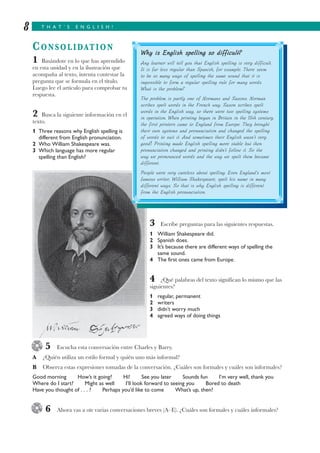 T H A T ’ S E N G L I S H !8
CONSOLIDATION
1 Basándote en lo que has aprendido
en esta unidad y en la ilustración que
acompaña al texto, intenta contestar la
pregunta que se formula en el título.
Luego lee el artículo para comprobar tu
respuesta.
2 Busca la siguiente información en el
texto.
1 Three reasons why English spelling is
different from English pronunciation.
2 Who William Shakespeare was.
3 Which language has more regular
spelling than English?
3 Escribe preguntas para las siguientes respuestas.
1 William Shakespeare did.
2 Spanish does.
3 It’s because there are different ways of spelling the
same sound.
4 The first ones came from Europe.
4 ¿Qué palabras del texto significan lo mismo que las
siguientes?
1 regular, permanent
2 writers
3 didn’t worry much
4 agreed ways of doing things
5 Escucha esta conversación entre Charles y Barry.
A ¿Quién utiliza un estilo formal y quién uno más informal?
B Observa estas expresiones tomadas de la conversación. ¿Cuáles son formales y cuáles son informales?
Good morning How’s it going? Hi! See you later Sounds fun I’m very well, thank you
Where do I start? Might as well I’ll look forward to seeing you Bored to death
Have you thought of . . . ? Perhaps you’d like to come What’s up, then?
6 Ahora vas a oír varias conversaciones breves (A–E). ¿Cuáles son formales y cuáles informales?
Why is English spelling so difficult?
Any learner will tell you that English spelling is very difficult.
It is far less regular than Spanish, for example. There seem
to be so many ways of spelling the same sound that it is
impossible to form a regular spelling rule for many words.
What is the problem?
The problem is partly one of Normans and Saxons. Norman
scribes spelt words in the French way. Saxon scribes spelt
words in the English way, so there were two spelling systems
in operation. When printing began in Britain in the 15th century,
the first printers came to England from Europe. They brought
their own systems and pronunciation and changed the spelling
of words to suit it. And sometimes their English wasn’t very
good! Printing made English spelling more stable but then
pronunciation changed and printing didn’t follow it. So the
way we pronounced words and the way we spelt them became
different.
People were very careless about spelling. Even England’s most
famous writer, William Shakespeare, spelt his name in many
different ways. So that is why English spelling is different
from the English pronunciation.
 