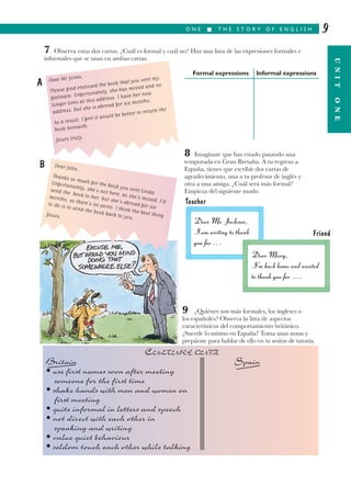 O N E I T H E S T O R Y O F E N G L I S H
UNITONE
9
7 Observa estas dos cartas. ¿Cuál es formal y cuál no? Haz una lista de las expresiones formales e
informales que se usan en ambas cartas.
Formal expressions Informal expressions
8 Imagínate que has estado pasando una
temporada en Gran Bretaña. A tu regreso a
España, tienes que escribir dos cartas de
agradecimiento, una a tu profesor de inglés y
otra a una amiga. ¿Cuál será más formal?
Empieza del siguiente modo.
9 ¿Quiénes son más formales, los ingleses o
los españoles? Observa la lista de aspectos
característicos del comportamiento británico.
¿Sucede lo mismo en España? Toma unas notas y
prepárate para hablar de ello en tu sesión de tutoría.
A Dear Mr Jones,
Please find enclosed the book that you sent my
flatmate. Unfortunately, she has moved and no
longer lives at this address. I have her new
address, but she is abroad for six months.
As a result, I feel it would be better to return the
book herewith.
Yours truly,
Dear Mr Jackson,
I am writing to thank
you for . . .
Dear Mary,
I’m back home and wanted
to thank you for . . .
Teacher
Friend
CULTURE QUIZ
Britain Spain
• use first names soon after meeting
someone for the first time
• shake hands with men and women on
first meeting
• quite informal in letters and speech
• not direct with each other in
speaking and writing
• value quiet behaviour
• seldom touch each other while talking
B Dear John,
Thanks so much for the book you sent Linda.
Unfortunately, she’s not here, as she’s moved. I’d
send the book to her, but she’s abroad for six
months, so there’s no point. I think the best thing
to do is to send the book back to you.
Yours,
 
