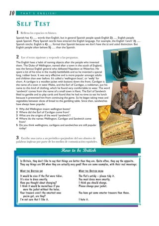 1 Rellena los espacios en blanco.
Spanish has 1) ...... words than English, but in general Spanish people speak English 2) ...... English people
speak Spanish. Many Spanish words have entered the English language. For example, the English ‘ranch’ 3) ......
Spanish rancho. English is 4) ...... formal than Spanish because we don’t have the tú and usted distinction. But
English people often behave 5) ...... than the Spanish.
2 Lee el texto siguiente y responde a las preguntas.
The English have a habit of naming objects after the people who invented
them. The Duke of Wellington, named after a town in the south of England,
was the famous English general who defeated Napoleon at Waterloo. He
spent a lot of his time in the muddy battlefields and so he invented a special
long, rubber boot. It was very effective and is more popular amongst adults
and children than ever before. It’s called a ‘wellington boot’, or ‘welly’ for
short. A cardigan is a woollen jacket with buttons down the front. Cardigan is
the name of a town in west Wales, and the Earl of Cardigan, a nobleman, put his
name to this kind of clothing, which he found very comfortable to wear. The word
‘sandwich’ comes from the name of a small town in Kent. The Earl of Sandwich
liked to gamble and to play cards and found that he had no time to eat his lunch
because it prevented him from continuing the game. So he began taking meat and
vegetables between slices of bread to the gambling table. Since then, sandwiches
have always been popular.
1 Why did Wellington invent wellington boots?
2 Where did the Earl of Cardigan come from?
3 What are the origins of the word ‘sandwich’?
4 Where do the names Wellington, Cardigan and Sandwich come
from?
5 Do you think wellingtons, cardigans and sandwiches are still popular
today?
3 Escribe una carta a un periódico quejándote del uso abusivo de
palabras inglesas por parte de los medios de comunicación españoles.
T H A T ’ S E N G L I S H !10
SELF TEST
In Britain, they don’t like to say that things are better than they are. Quite often, they say the opposite.
They say things are OK when they are actually very good! Here are some examples, with their real meanings:
WHAT THE BRITISH SAY WHAT THE BRITISH MEAN
It would be nice if the flat were tidier. The flat’s untidy – please tidy it.
It’s nice to dress smartly. You must dress more smartly.
Have you thought about changing? I think you should change.
I think it would be marvellous if you Please change your jacket.
wore the jacket without the holes.
Your trousers aren’t the smartest ones You have got some smarter trousers than those.
you’ve got, are they?
I’m not sure that I like it. I hate it.
How to be British
 