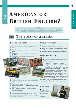 2
AMERICAN OR
BRITISH ENGLISH?
11
UNITTWO
THE STORY OF AMERICA
BEFORE YOU WATCH
1 Observa las fotos y rellena los espacios en
blanco.
1 The yellow one is American and the ...... one is
British.
2 The green ...... are American and the ...... ones
are British.
3 The ...... one is ...... and the blue ...... is ...... .
2 Vuelve a observar las fotos de la actividad 1 y
completa estas frases.
1 The American English for ‘......’ is ‘cab’.
2 In Britain you spend ...... ; in America, you spend
dollars.
3 The ...... Cadillac and the ...... Rolls Royce are
both expensive cars.
3 Louise va a entrevistar a Michael E. Curtis,
un actor norteamericano. Piensa en tres cosas que
ella querría saber de él.
WHILE YOU WATCH
4 Responde a las siguientes preguntas.
1 Where did Michael E. Curtis’s ancestors come
from?
2 What sort of film is Michael E. Curtis making?
AFTER YOU WATCH
5 Rellena los espacios en blanco con las
palabras siguientes.
journey Puritans making
England settle persecution
Michael E. Curtis is 1) ...... a film about the
Pilgrim Fathers, who left 2) ...... in 1620
on the Mayflower. They belonged to a
religious group called the 3) ...... . They
wanted to escape from religious 4) ...... ,
so they decided to 5) ...... in America.
They were poor and had to raise money for
their venture. The 6) ...... to America was a
long one. It took sixty-six days, through terrible
weather, before they landed in Massachusetts.
NOW YOU!
6 ¿Qué cinco
preguntas le harías
a tu director o
estrella de cine
favoritos?
O B J E T I VO S
Reconocer algunas diferencias entre el inglés norteamericano y el británico
Pedir y dar información sobre lo que sucedió en el pasado
a taxi
a yellow cab
pounds
dollars
a Cadillac
a Rolls Royce
A •••
 