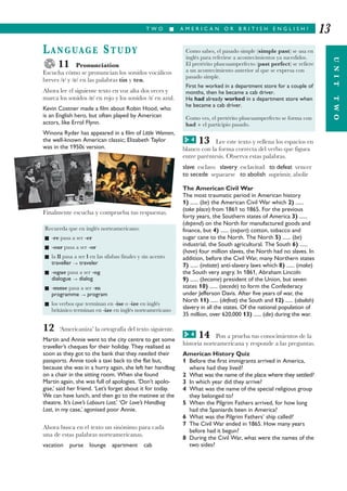 T W O I A M E R I C A N O R B R I T I S H E N G L I S H ?
UNITTWO
13
LANGUAGE STUDY
11 Pronunciation
Escucha cómo se pronuncian los sonidos vocálicos
breves // y /e/ en las palabras tin y ten.
Ahora lee el siguiente texto en voz alta dos veces y
marca los sonidos /e/ en rojo y los sonidos // en azul.
Kevin Costner made a film about Robin Hood, who
is an English hero, but often played by American
actors, like Errol Flynn.
Winona Ryder has appeared in a film of Little Women,
the well-known American classic; Elizabeth Taylor
was in the 1950s version.
Finalmente escucha y comprueba tus respuestas.
12 ‘Americaniza’ la ortografía del texto siguiente.
Martin and Annie went to the city centre to get some
traveller’s cheques for their holiday. They realised as
soon as they got to the bank that they needed their
passports. Annie took a taxi back to the flat but,
because she was in a hurry again, she left her handbag
on a chair in the sitting room. When she found
Martin again, she was full of apologies. ‘Don’t apolo-
gise,’ said her friend. ‘Let’s forget about it for today.
We can have lunch, and then go to the matinee at the
theatre. It’s Love’s Labours Lost.’ ‘Or Love’s Handbag
Lost, in my case,’ agonised poor Annie.
Ahora busca en el texto un sinónimo para cada
una de estas palabras norteamericanas.
vacation purse lounge apartment cab
13 Lee este texto y rellena los espacios en
blanco con la forma correcta del verbo que figura
entre paréntesis. Observa estas palabras.
slave esclavo slavery esclavitud to defeat vencer
to secede separarse to abolish suprimir, abolir
The American Civil War
The most traumatic period in American history
1) ...... (be) the American Civil War which 2) ......
(take place) from 1861 to 1865. For the previous
forty years, the Southern states of America 3) ......
(depend) on the North for manufactured goods and
finance, but 4) ...... (export) cotton, tobacco and
sugar cane to the North. The North 5) ...... (be)
industrial, the South agricultural. The South 6) ......
(have) four million slaves, the North had no slaves. In
addition, before the Civil War, many Northern states
7) ...... (initiate) anti-slavery laws which 8) ...... (make)
the South very angry. In 1861, Abraham Lincoln
9) ...... (become) president of the Union, but seven
states 10) ...... (secede) to form the Confederacy
under Jefferson Davis. After five years of war, the
North 11) ...... (defeat) the South and 12) ...... (abolish)
slavery in all the states. Of the national population of
35 million, over 620,000 13) ...... (die) during the war.
14 Pon a prueba tus conocimientos de la
historia norteamericana y responde a las preguntas.
American History Quiz
1 Before the first immigrants arrived in America,
where had they lived?
2 What was the name of the place where they settled?
3 In which year did they arrive?
4 What was the name of the special religious group
they belonged to?
5 When the Pilgrim Fathers arrived, for how long
had the Spaniards been in America?
6 What was the Pilgrim Fathers’ ship called?
7 The Civil War ended in 1865. How many years
before had it begun?
8 During the Civil War, what were the names of the
two sides?
Recuerda que en inglés norteamericano:
I -re pasa a ser -er
I -our pasa a ser -or
I la ll pasa a ser l en las sílabas finales y sin acento
traveller ¡ traveler
I -ogue pasa a ser -og
dialogue ¡ dialog
I -mme pasa a ser -m
programme ¡ program
I los verbos que terminan en -ise o -ize en inglés
británico terminan en -ize en inglés norteamericano
Como sabes, el pasado simple (simple past) se usa en
inglés para referirse a acontecimientos ya sucedidos.
El pretérito pluscuamperfecto (past perfect) se refiere
a un acontecimiento anterior al que se expresa con
pasado simple.
First he worked in a department store for a couple of
months, then he became a cab driver.
He had already worked in a department store when
he became a cab driver.
Como ves, el pretérito pluscuamperfecto se forma con
had + el participio pasado.
4G
4G
 