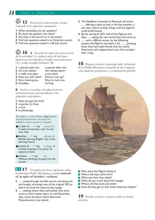 T H A T ’ S E N G L I S H !14
15 Escucha la conversación y luego
responde a las siguientes preguntas.
1 What nationality are the speakers?
2 Do both the speakers live there?
3 Are they in the church or in the street?
4 Find two questions asked in an American accent.
5 Find two questions asked in a British accent.
16 A Escucha de nuevo la conversación
de la actividad 15 e indica cuáles de las frases
siguientes corresponden al inglés norteamericano
(A) y cuáles al inglés británico (B).
1 a quarter past two a quarter after two
2 the train station the railway station
3 a really cute place a nice place
4 Have you ever been? Did you ever go?
5 Nice meeting you. Nice to meet you.
6 Goodbye. So long.
B Vuelve a escuchar y localiza la forma
norteamericana correspondiente a las
siguientes expresiones.
1 Have you got the time?
2 a quarter to three
3 a vicar
4 to photocopy
17 Completa las frases siguientes sobre
los llamados Padres Peregrinos, usando instead
of, in spite of, besides o without.
1 ...... sailing through terrible storms and being sick
and hungry, all except two of the original 102 on
board survived the sixty-six day voyage.
2 ...... settling where they had landed, they went
south to find a better place. In mid-December,
they chose the place where Plymouth,
Massachusetts, now stands.
3 The Mayflower remained at Plymouth all winter.
...... offering a place to stay in the bad weather, it
was also a place to keep things until the pilgrims
could build houses.
4 By the spring of 1621, half of the Pilgrims had
died, ...... seeing the new world they had come to.
5 ...... such a difficult winter, by the following
autumn the Pilgrims had done a lot. ....... growing
food, they had made friends with the native
Americans who helped them hunt, fish and plant
their crops.
18 Prepara un breve monólogo sobre la historia
de los Padres Peregrinos, tratando de dar respuesta
a las siguientes preguntas, y a continuación grábalo.
I Who were the Pilgrim Fathers?
I Where did they come from?
I What was their ship called?
I What do you know about the voyage?
I Where did they land and settle?
I How did they get on with native American Indians?
19 Escribe un breve resumen sobre tu charla
anterior.
En inglés, se usa la forma -ing después
de las preposiciones, en lugar del
infinitivo como sucede en español.
I in spite of . . . + -ing a pesar de
In spite of wearing a coat, he was
very cold.
I besides . . . + -ing además de
Besides learning English, she is also
learning French.
I instead of . . . + -ing en lugar de
Instead of going to the party, he
stayed at home.
I without . . . + -ing sin
Without thinking, she gave him the
answer.
5G
 