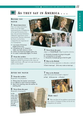 T W O I A M E R I C A N O R B R I T I S H E N G L I S H ? 15
BEFORE YOU
WATCH
1 Street interviews
Vas a ver unas entrevistas
sobre el uso del inglés
norteamericano en Inglaterra.
¿Con qué frecuencia crees
que estas personas británicas
utilizarán expresiones norte-
americanas? Intenta relacionar
las frases con las fotos;
comprueba tus respuestas al
ver el programa.
1 I use loads of American
English all the time.
2 I sometimes say ‘hi’ instead of
‘hello’, but that’s about it, I think.
3 I think I use American English quite a lot.
4 I’m rather traditionally English, I’m afraid.
2 From the archive
Vas a ver un parque temático sobre EEUU en
Inglaterra donde el personal recibe clases de
inglés americano. ¿Por qué crees que tienen que
asistir a estas clases?
3 News from the past
¿Qué es el Gold Rush? Elige la opción correcta.
a thousands of people hurrying to buy gold
b a competition to win gold
c thousands of people going to look for gold
4 How to be British
¿Cuál de las frases siguientes es educada y cuál no?
1 Don’t interrupt! 2 It’s very rude to interrupt.
AS THEY SAY IN AMERICA . . .
AFTER YOU WATCH
5 From the archive
Responde a las preguntas.
1 Where does the teacher come from?
2 Is it difficult to teach American English?
3 Apart from teaching, does the teacher do
anything else?
6 News from the past
Responde a la pregunta.
In the
news, what
is the name
of the box,
and what is
the name of
the tall
building?
7 How to be British
¿Qué dirías para interrumpir a alguien?
a Hey! b Excuse me. c Pardon!
NOW YOU!
8 Haz una lista de las palabras americanas
que conoces. Compara tu lista con las de tus
compañeros de tutoría.
UNITTWO
B •••
a
b
c d
 