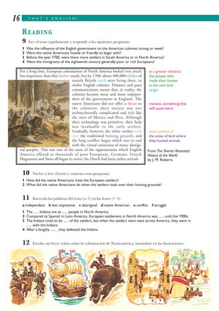 T H A T ’ S E N G L I S H !16
READING
9 Lee el texto rápidamente y responde a las siguientes preguntas.
1 Was the influence of the English government on the American colonies strong or weak?
2 Were the native Americans hostile or friendly to begin with?
3 Before the year 1700, were there more settlers in South America or in North America?
4 Were the immigrants of the eighteenth century generally poor or rich Europeans?
From The Shorter Illustrated
History of the World
by J. M. Roberts
10 Vuelve a leer el texto y contesta estas preguntas.
1 How did the native Americans treat the European settlers?
2 What did the native Americans do when the settlers took over their hunting grounds?
11 Intercala las palabras del texto (a–f ) en las frases (1–4).
a independent b less impressive c aboriginal d native American e conflict f struggle
1 The ...... Indians are an ...... people in North America.
2 Compared to Spanish in Latin America, European settlement in North America was ...... until the 1900s.
3 The Indians tried to be ...... of the settlers, but when the settlers went west across America, they were in
...... with the Indians.
4 After a lengthy ...... , they defeated the Indians.
12 Escribe un breve relato sobre la colonización de Norteamérica, basándote en las ilustraciones.
For a long time, European colonisation of North America looked very much
less impressive than that further south, but by 1700, about 400,000 settlers of
mainly British stock were living there, in
twelve English colonies. Distance and poor
communications meant that, in reality, the
colonies became more and more indepen-
dent of the government in England. The
native Americans did not offer a threat to
the colonists; their society was not
architechturally complicated and rich like
the ones of Mexico and Peru. Although
their technology was primitive, their help
was invaluable to the early settlers.
Gradually, however, the white settlers took
over the traditional hunting grounds, and
the long conflict began which was to end
with the virtual extinction of many aborigi-
nal peoples. This was one of the costs of the opportunities which English
America offered to thousands of poor Europeans. Germans, French
Huguenots and Swiss all began to arrive; the Dutch had been earlier arrivals.
at a greater distance
the people who
made their homes
in the new land
origin
menace, something that
will cause harm
took control of
the areas of land where
they hunted animals
 
