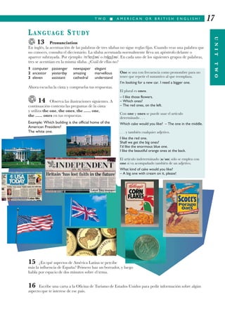 LANGUAGE STUDY
13 Pronunciation
En inglés, la acentuación de las palabras de tres sílabas no sigue reglas fijas. Cuando veas una palabra que
no conoces, consulta el diccionario. La sílaba acentuada normalmente lleva un apóstrofo delante o
aparece subrayada. Por ejemplo: /r leȓǩn/ o /rleȓǩn/. En cada uno de los siguientes grupos de palabras,
tres se acentúan en la misma sílaba. ¿Cuál de ellas no?
1 computer passenger newspaper elegant
2 ancestor yesterday amazing marvellous
3 eleven assistant cathedral understand
Ahora escucha la cinta y comprueba tus respuestas.
14 Observa las ilustraciones siguientes. A
continuación contesta las preguntas de la cinta
y utiliza the one, the ones, the ...... one,
the ...... ones en tus respuestas.
Example: Which building is the official home of the
American President?
The white one.
15 ¿En qué aspectos de América Latina se percibe
más la influencia de España? Primero haz un borrador, y luego
habla por espacio de dos minutos sobre el tema.
16 Escribe una carta a la Oficina de Turismo de Estados Unidos para pedir información sobre algún
aspecto que te interese de ese país.
T W O I A M E R I C A N O R B R I T I S H E N G L I S H ?
UNITTWO
17
One se usa con frecuencia como pronombre para no
tener que repetir el sustantivo al que reemplaza.
I’m looking for a new car. I need a bigger one.
El plural es ones.
– I like those flowers.
– Which ones?
– The red ones, on the left.
Con one y ones se puede usar el artículo
determinado . . .
Which cake would you like? – The one in the middle.
. . . y también cualquier adjetivo.
I like the red one.
Shall we get the big ones?
I’d like the enormous blue one.
I like the beautiful orange ones at the back.
El artículo indeterminado (a/an) sólo se emplea con
one si va acompañado también de un adjetivo.
What kind of cake would you like?
– A big one with cream on it, please!
 