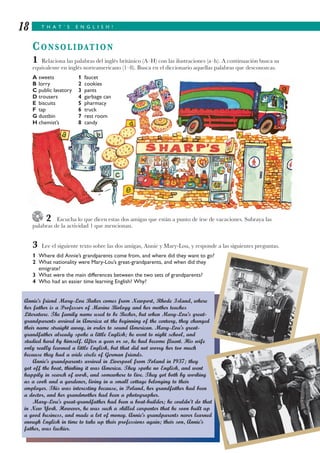 T H A T ’ S E N G L I S H !18
CONSOLIDATION
1 Relaciona las palabras del inglés británico (A–H) con las ilustraciones (a–h). A continuación busca su
equivalente en inglés norteamericano (1–8). Busca en el diccionario aquellas palabras que desconozcas.
A sweets 1 faucet
B lorry 2 cookies
C public lavatory 3 pants
D trousers 4 garbage can
E biscuits 5 pharmacy
F tap 6 truck
G dustbin 7 rest room
H chemist’s 8 candy
2 Escucha lo que dicen estas dos amigas que están a punto de irse de vacaciones. Subraya las
palabras de la actividad 1 que mencionan.
3 Lee el siguiente texto sobre las dos amigas, Annie y Mary-Lou, y responde a las siguientes preguntas.
1 Where did Annie’s grandparents come from, and where did they want to go?
2 What nationality were Mary-Lou’s great-grandparents, and when did they
emigrate?
3 What were the main differences between the two sets of grandparents?
4 Who had an easier time learning English? Why?
Annie’s friend Mary-Lou Baker comes from Newport, Rhode Island, where
her father is a Professor of Marine Biology and her mother teaches
Literature. The family name used to be Becker, but when Mary-Lou’s great-
grandparents arrived in America at the beginning of the century, they changed
their name straight away, in order to sound American. Mary-Lou’s great-
grandfather already spoke a little English; he went to night school, and
studied hard by himself. After a year or so, he had become fluent. His wife
only really learned a little English, but that did not worry her too much
because they had a wide circle of German friends.
Annie’s grandparents arrived in Liverpool from Poland in 1937; they
got off the boat, thinking it was America. They spoke no English, and went
happily in search of work, and somewhere to live. They got both by working
as a cook and a gardener, living in a small cottage belonging to their
employer. This was interesting because, in Poland, her grandfather had been
a doctor, and her grandmother had been a photographer.
Mary-Lou’s great-grandfather had been a boat-builder; he couldn’t do that
in New York. However, he was such a skilled carpenter that he soon built up
a good business, and made a lot of money. Annie’s grandparents never learned
enough English in time to take up their professions again; their son, Annie’s
father, was luckier.
 