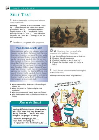 3 Escucha la cinta y responde a las
preguntas sobre los Padres Peregrinos.
1 How did the Pilgrim Fathers travel to America?
2 Were they the only passengers?
3 Where did they land in North America?
4 Where is the Mayflower today? Is it real or a
replica?
4 Habla durante un minuto sobre lo que opinas
de Estados Unidos.
Would you like to live there? Why? Why not?
1 Rellena los espacios en blanco con la forma
correcta del verbo.
Before 1) ...... (become) an actor, Michael E. Curtis
2) ...... (be) a cab driver. He talked about Annie’s
grandparents who 3) ...... (manage) to work in
England, in spite of 4) ...... (speak) little English.
Although Michael E. Curtis 5) ...... (not talk) about
his private life, Louise 6) ...... (manage) to find out
from his assistant.
2 Lee el texto y responde a las preguntas.
1 What does speaking American or British English
depend on?
2 When did American English really become
important?
3 Which countries speak mainly American English?
4 Why do Europeans need to understand American
English?
T H A T ’ S E N G L I S H !20
SELF TEST
It’s always difficult to interrupt without appearing
rude. British people often cough discreetly and
then say ‘Excuse me . . .’ You can make it even
more polite and apologetic by starting:
I’m sorry for interrupting you, but . . .
Forgive me for interrupting, but . . .
I do hope you don’t mind my interrupting, but . . .
How to be British
Which English should I use?
It depends on your teacher, your education system and
the exams you take. Before the Second World War, only
Americans, Canadians and some Mexicans spoke
American varieties of English. In general, British English
was the international standard. After the war, every-
thing changed. As American forces occupied the Far
East, and as American business became more important
in Latin America, the importance of American English
grew. Nowadays, children in Japan, Korea and Taiwan
usually learn American English from American-trained
teachers, and countries like Brazil and Mexico tend
towards American English standards. Even in Europe,
many business people today need to understand
American English as well as British English, and many
more Europeans go to America to study.
 