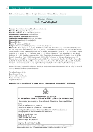 T H A T ’ S E N G L I S H !ii
Elaboración de materiales del curso de inglés de Enseñanza Oficial de Idiomas a Distancia.
Autores: Hazel Imbert, Martyn Ellis y Rosa María Martín
Director del proyecto: Phil Clymer
Director editorial de la serie: Barry Tomalin
Coordinadora editorial: Catriona Dawson
Supervisora de fotografía: Tania Ruggles
Traducción y adaptación: Isabel del Río-Sukan
Comprobación: Liliana Nogueira Pache
Diseño: Liz Rowe
Diseño de cubierta: IBERSAF
Originación: Create Publishing Services Limited, Bath, Inglaterra
Photos: Ace Photo Agency (6, 11, 42, 61); BTR Silvertown Ltd (10); Buena Vista (71); The Edinburgh Woollen Mill
Ltd (10); Mary Evans Picture Library (4, 14, 15, 16, 20, 52); General Motors Corporation, New York (11); The Ronald
Grant Archive (42); Sally & Richard Greenhill (39, 59); Robert Harding Picture Library (6, 17, 57, 73); Hulton Deutsch
Collection (8, 18, 35, 48, 58, 71); The Image Bank (11, 17); Kellogg Company of Great Britain Ltd (17); The Kobal
Collection (2, 13, 48); Doris Lee, American, 1905–1983, Thanksgiving, oil on canvas, 1935, 71.4 x 101.6 cm, Mr & Mrs
Frank G. Logan Prize Fund, 1935.313, photograph © 1994, The Art Institute of Chicago, all rights reserved (19);
Marks & Spencer (10); Mirror Syndication International (22); Pictor International – London (11, 17); Rex Features Ltd
(6, 33, 42, 48, 49, 61); Rolls-Royce Motor Cars Ltd (11); Scott’s Porage Oats (17); Tony Stone Images (17, 19, 26, 59);
Telegraph Colour Library (6, 33, 54, 64); Topham Picturepoint (18); Frank Veronsky (46); Zefa Pictures (17).
Diseño curricular y seguimiento técnico del proceso de elaboración de los materiales didácticos de Inglés a Distancia
desde el Ministerio de Educación realizado por:
Nuria Cambronero Sicilia
Javier Cerame Pérez
Carmen Echevarría Rosales
Rafael Fernández Alonso
Ángel Nieto Serrano
Realizado con la colaboración de BBVA, de TVE y de la British Broadcasting Corporation.
Módulo Séptimo
Título: That’s English!
Este material se ha elaborado en papel reciclado (60% ﬁbras recicladas post-consumo y proceso de blanqueado de su
pasta totalmente libre de cloro TCF), siguiendo lo estipulado en la Orden PRE/116/2008, de 21 de enero.
Fecha de edición: Julio 2011
NIPO: 820-11-143-5
ISBN: 978-84-369-5145-5
Depósito Legal: M-25423-2011
Imprime: Ibersaf Industrial, S.L.
Edita:
© SECRETARÍA GENERAL TÉCNICA
Subdirección General de Información y Publicaciones
Catálogo de publicaciones del Ministerio de Educación: http://www.educacion.es
Catálogo general de publicaciones oﬁciales: www.060.es
MINISTERIO DE EDUCACIÓN
SECRETARÍA DE ESTADO DE EDUCACIÓN Y FORMACIÓN PROFESIONAL
Centro para la Innovación y Desarrollo de la Educación a Distancia (CIDEAD)
 