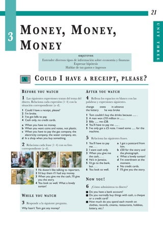 3
MONEY, MONEY,
MONEY
21
UNITTHREE
COULD I HAVE A RECEIPT, PLEASE?
BEFORE YOU WATCH
1 Las siguientes expresiones tratan del tema del
dinero. Relaciona cada expresión (1–4) con la
situación correspondiente (a–d).
1 Could I have a receipt, please?
2 I’m broke.
3 I’ve got bills to pay.
4 Cash only, no credit cards.
a When you have no money.
b When you want coins and notes, not plastic.
c When you have to pay the gas company, the
electricity company, the water company, etc.
d In a shop when you buy something.
2 Relaciona cada frase (1–4) con su foto
correspondiente (a–d).
1 He doesn’t like talking to reporters.
2 I’d buy them if I had any money.
3 When you give me the cash, I’ll give
you the story.
4 You look so well. What a lovely
suntan!
WHILE YOU WATCH
3 Responde a la siguiente pregunta.
Why hasn’t Tom got any money?
AFTER YOU WATCH
4 Rellena los espacios en blanco con las
palabras y expresiones siguientes.
change owes in advance
the lottery he was broke
1 Tom couldn’t buy the drinks because ...... .
2 A man won £10 million in ...... .
3 Billy ...... me £28.
4 You’ll have to pay me ...... .
5 I’ve only got a £5 note. I need some ...... for the
machine.
5 Relaciona las siguientes frases.
1 You’ll have to pay a I got a postcard from
me . . . him.
2 I want cash only. b £50 for the story and
3 When you give me the photograph.
the cash, . . . c What a lovely suntan!
4 He’s in Jamaica. d I’m overdrawn at the
5 I’d go to the bank, moment.
but . . . e No credit cards.
6 You look so well. f I’ll give you the story.
NOW YOU!
6 ¿Cómo administras tu dinero?
I Do you have a bank account?
I Do you normally buy things with cash, a cheque
or a credit card?
I How much do you spend each month on
clothes, records, cinema, restaurants, hobbies,
lottery, etc.?
O B J E T I VO S
Entender diversos tipos de información sobre economía y finanzas
Expresar hipótesis
Hablar de tus gastos e ingresos
A •••
a b c
d
 