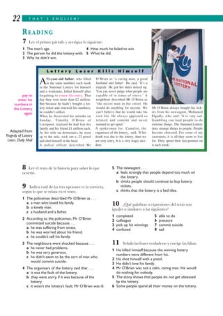 T H A T ’ S E N G L I S H !22
READING
8 Lee el resto de la historia para saber lo que
ocurrió.
9 Indica cuál de las tres opciones es la correcta,
según lo que se relata en el texto.
1 The policeman described Mr O’Brien as . . .
a a man who loved his family.
b a lonely man.
c a husband and a father.
2 According to the policeman, Mr O’Brien
committed suicide because . . .
a he was suffering from stress.
b he was worried about his friend.
c he couldn’t tell his family.
3 The neighbours were shocked because . . .
a he never had problems.
b he was very generous.
c he didn’t seem to be the sort of man who
would commit suicide.
4 The organisers of the lottery said that . . .
a it was the fault of the lottery.
b they were sorry if it was because of the
lottery.
c it wasn’t the lottery’s fault; Mr O’Brien was ill.
5 The newsagent . . .
a feels strongly that people depend too much on
the lottery.
b thinks people should continue to buy lottery
tickets.
c thinks that the lottery is a bad idea.
10 ¿Qué palabras o expresiones del texto son
iguales o similares a las siguientes?
1 completed 5 able to do
2 colleague 6 pressure
3 pick up his winnings 7 commit suicide
4 confused 8 sad
11 Señala las frases verdaderas y corrige las falsas.
1 He killed himself because the winning lottery
numbers were different from his.
2 He shot himself with a pistol.
3 He didn’t love his family.
4 Mr O’Brien was not a calm, caring man. He would
do nothing for nobody.
5 The story shows that people do not get obsessed
by the lottery.
6 Some people spend all their money on the lottery.
A51-year-old father, who filled
in the same numbers each week
in the National Lottery for himself
and a workmate, killed himself after
forgetting to renew his entry. That
day they won more than £2 million.
But because he hadn’t bought a lot-
tery ticket and renewed his numbers,
he couldn’t collect.
When he discovered his mistake on
Sunday, Timothy O’Brien of
Liverpool, realised he had lost his
family and his friend £1 million each.
As his wife sat downstairs, he went
up to the attic, took out a .22 pistol
and shot himself in the head.
A police officer described Mr
O’Brien as ‘a caring man, a good
husband and father’. He said, ‘It’s a
tragedy. He got his dates mixed up.
You can never judge what people are
capable of in times of stress.’ A
neighbour described Mr O’Brien as
‘the nicest man in the street. He
would do anything for anyone. We
can’t believe that he would take his
own life. He always appeared so
relaxed and content and never
seemed to get upset.’
A spokesman for Camelot, the
organisers of the lottery, said, ‘If his
death was due to the lottery, then we
are very sorry. It is a very tragic inci-
dent.’
Mr O’Brien always bought his tick-
ets from his newsagent, Mohamed
Elgadly, who said: ‘It is very sad.
Gambling can lead people to do
extreme things. The National Lottery
does strange things to people. People
become obsessed. For some of my
customers, it is all they seem to live
for. They spend their last pennies on
it each week.’
pay to
enter his
numbers in
the Lottery
again
Adapted from
Tragedy of Lottery
Loser, Daily Mail
7 Lee el primer párrafo y averigua lo siguiente.
1 The man’s age. 4 How much he failed to win.
2 The person he did the lottery with. 5 What he did.
3 Why he didn’t win.
L o t t e r y L o s e r K i l l s H i m s e l f
 