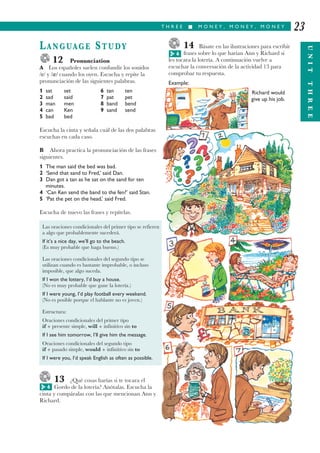 T H R E E I M O N E Y , M O N E Y , M O N E Y
UNITTHREE
23
LANGUAGE STUDY
12 Pronunciation
A Los españoles suelen confundir los sonidos
/e/ y / / cuando los oyen. Escucha y repite la
pronunciación de las siguientes palabras.
1 sat set 6 tan ten
2 sad said 7 pat pet
3 man men 8 band bend
4 can Ken 9 sand send
5 bad bed
Escucha la cinta y señala cuál de las dos palabras
escuchas en cada caso.
B Ahora practica la pronunciación de las frases
siguientes.
1 The man said the bed was bad.
2 ‘Send that sand to Fred,’ said Dan.
3 Dan got a tan as he sat on the sand for ten
minutes.
4 ‘Can Ken send the band to the fen?’ said Stan.
5 ‘Pat the pet on the head,’ said Fred.
Escucha de nuevo las frases y repítelas.
13 ¿Qué cosas harías si te tocara el
Gordo de la lotería? Anótalas. Escucha la
cinta y compáralas con las que mencionan Ann y
Richard.
14 Básate en las ilustraciones para escribir
frases sobre lo que harían Ann y Richard si
les tocara la lotería. A continuación vuelve a
escuchar la conversación de la actividad 13 para
comprobar tu respuesta.
Example:
Richard would
give up his job.
6G
6G
Las oraciones condicionales del primer tipo se refieren
a algo que probablemente sucederá.
If it’s a nice day, we’ll go to the beach.
(Es muy probable que haga bueno.)
Las oraciones condicionales del segundo tipo se
utilizan cuando es bastante improbable, o incluso
imposible, que algo suceda.
If I won the lottery, I’d buy a house.
(No es muy probable que gane la lotería.)
If I were young, I’d play football every weekend.
(No es posible porque el hablante no es joven.)
Estructura:
Oraciones condicionales del primer tipo
if + presente simple, will + infinitivo sin to
If I see him tomorrow, I’ll give him the message.
Oraciones condicionales del segundo tipo
if + pasado simple, would + infinitivo sin to
If I were you, I’d speak English as often as possible.
 
