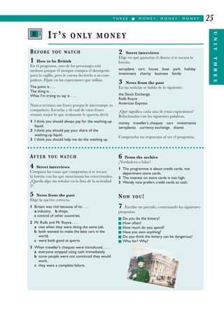 T H R E E I M O N E Y , M O N E Y , M O N E Y
UNITTHREE
25
BEFORE YOU WATCH
1 How to be British
En el programa, uno de los personajes está
molesto porque él siempre compra el detergente
para la vajilla, pero le cuesta decírselo a su com-
pañero. Fíjate en las expresiones que utiliza.
The point is . . .
The thing is . . .
What I’m trying to say is . . .
Nunca termina sus frases porque le interrumpe su
compañero. Escucha y di cuál de estas frases
resume mejor lo que realmente le querría decir.
1 I think you should always pay for the washing-up
liquid.
2 I think you should pay your share of the
washing-up liquid.
3 I think you should help me do the washing up.
2 Street interviews
Elige en qué gastarías el dinero si te tocara la
lotería.
aeroplane cars house boat park holiday
investment charity business family
3 News from the past
En las noticias se habla de lo siguiente:
the Stock Exchange
Rolls Royce
American Express
¿Qué significa cada una de estas expresiones?
Relaciónalas con las siguientes palabras.
money traveller’s cheques cars investments
aeroplanes currency exchange shares
Comprueba tus respuestas al ver el programa.
IT’S ONLY MONEY
AFTER YOU WATCH
4 Street interviews
Compara las cosas que comprarías si te tocara
la lotería con las que mencionan los entrevistados.
¿Queda algo sin señalar en la lista de la actividad
2?
5 News from the past
Elige la opción correcta.
1 Britain was rich because of its . . .
a industry. b shops.
c control of other countries.
2 Mr Rolls and Mr Royce . . .
a met when they were doing the same job.
b both wanted to make the best cars in the
world.
c were both good at sports.
3 When traveller’s cheques were introduced, . . .
a everyone stopped using cash immediately.
b some people were not convinced they would
work.
c they were a complete failure.
6 From the archive
¿Verdadero o falso?
1 The programme is about credit cards, not
department store cards.
2 The interest on store cards is too high.
3 Wendy now prefers credit cards to cash.
NOW YOU!
7 Escribe un párrafo, contestando las siguientes
preguntas.
I Do you do the lottery?
I How often?
I How much do you spend?
I Have you won anything?
I Do you think the lottery can be dangerous?
I Who for? Why?
B •••
 