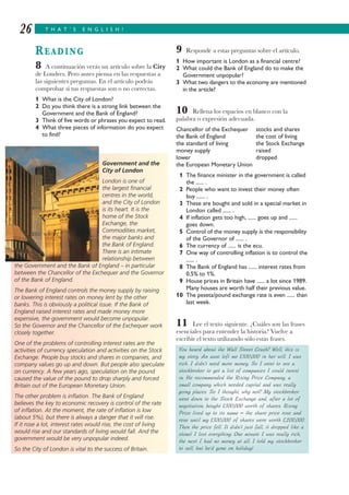 T H A T ’ S E N G L I S H !26
READING
8 A continuación verás un artículo sobre la City
de Londres. Pero antes piensa en las respuestas a
las siguientes preguntas. En el artículo podrás
comprobar si tus respuestas son o no correctas.
1 What is the City of London?
2 Do you think there is a strong link between the
Government and the Bank of England?
3 Think of five words or phrases you expect to read.
4 What three pieces of information do you expect
to find?
9 Responde a estas preguntas sobre el artículo.
1 How important is London as a financial centre?
2 What could the Bank of England do to make the
Government unpopular?
3 What two dangers to the economy are mentioned
in the article?
10 Rellena los espacios en blanco con la
palabra o expresión adecuada.
Chancellor of the Exchequer stocks and shares
the Bank of England the cost of living
the standard of living the Stock Exchange
money supply raised
lower dropped
the European Monetary Union
1 The finance minister in the government is called
the ...... .
2 People who want to invest their money often
buy ...... .
3 These are bought and sold in a special market in
London called ...... .
4 If inflation gets too high, ...... goes up and ......
goes down.
5 Control of the money supply is the responsibility
of the Governor of ...... .
6 The currency of ...... is the ecu.
7 One way of controlling inflation is to control the
...... .
8 The Bank of England has ...... interest rates from
0.5% to 1%.
9 House prices in Britain have ...... a lot since 1989.
Many houses are worth half their previous value.
10 The peseta/pound exchange rate is even ...... than
last week.
11 Lee el texto siguiente. ¿Cuáles son las frases
esenciales para entender la historia? Vuelve a
escribir el texto utilizando sólo estas frases.
Government and the
City of London
London is one of
the largest financial
centres in the world,
and the City of London
is its heart. It is the
home of the Stock
Exchange, the
Commodities market,
the major banks and
the Bank of England.
There is an intimate
relationship between
the Government and the Bank of England – in particular
between the Chancellor of the Exchequer and the Governor
of the Bank of England.
The Bank of England controls the money supply by raising
or lowering interest rates on money lent by the other
banks. This is obviously a political issue. If the Bank of
England raised interest rates and made money more
expensive, the government would become unpopular.
So the Governor and the Chancellor of the Exchequer work
closely together.
One of the problems of controlling interest rates are the
activities of currency speculation and activities on the Stock
Exchange. People buy stocks and shares in companies, and
company values go up and down. But people also speculate
on currency. A few years ago, speculation on the pound
caused the value of the pound to drop sharply and forced
Britain out of the European Monetary Union.
The other problem is inflation. The Bank of England
believes the key to economic recovery is control of the rate
of inflation. At the moment, the rate of inflation is low
(about 5%), but there is always a danger that it will rise.
If it rose a lot, interest rates would rise, the cost of living
would rise and our standards of living would fall. And the
government would be very unpopular indeed.
So the City of London is vital to the success of Britain.
You heard about the Wall Street Crash? Well, this is
my story. An aunt left me £100,000 in her will. I was
rich. I didn’t need more money. So I went to see a
stockbroker to get a list of companies I could invest
in. He recommended the Rising Price Company, a
small company which needed capital and was really
going places. So I thought, why not? My stockbroker
went down to the Stock Exchange and, after a lot of
negotiation, bought £100,000 worth of shares. Rising
Price lived up to its name – the share price rose and
rose until my £100,000 of shares were worth £200,000.
Then the price fell. It didn’t just fall, it dropped like a
stone! I lost everything. One minute I was really rich,
the next I had no money at all. I told my stockbroker
to sell, but he’d gone on holiday!
 