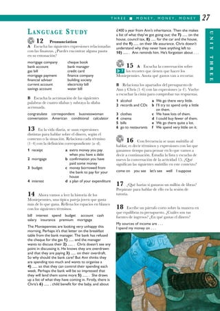 £400 a year from Ann’s inheritance. Then she makes
a list of what they’ve got going out: the 7) ...... on the
house, council tax, 8) ...... for the car and the house,
and the 9) ...... on their life assurance. Chris doesn’t
understand why they never have anything left to
10) ...... . Ann reminds him. He’s forgotten about . . .
15 A Escucha la conversación sobre
los recortes que tienen que hacer los
Moniepennies. Anota qué gastos van a recortar.
B Relaciona los apartados del presupuesto de
Ann y Chris (1–6) con las expresiones (a–f ). Vuelve
a escuchar la cinta para comprobar tus respuestas.
1 alcohol a We go there very little.
2 records and CDs b I’ll try to spend only a little
on them.
3 clothes c We have lots of them.
4 cinema d I could buy fewer of them.
5 bills e We go there quite a lot.
6 go to restaurants f We spend very little on it.
16 Con frecuencia se usan muletillas al
hablar, es decir términos y expresiones con las que
ganamos tiempo para pensar en lo que vamos a
decir a continuación. Estudia la lista y escucha de
nuevo la conversación de la actividad 15. ¿Qué
significan las siguientes muletillas en este contexto?
come on you see let’s see well I suppose
17 ¿Qué harías si ganaras un millón de libras?
Prepárate para hablar de ello en la sesión de
tutoría.
18 Escribe un párrafo corto sobre la manera en
que equilibras tu presupuesto. ¿Cuáles son tus
fuentes de ingresos? ¿En qué gastas el dinero?
My sources of income are . . .
I spend my money on . . .
T H R E E I M O N E Y , M O N E Y , M O N E Y
UNITTHREE
27
LANGUAGE STUDY
12 Pronunciation
A Escucha las siguientes expresiones relacionadas
con las finanzas. ¿Puedes encontrar alguna pauta
en su entonación?
mortgage company cheque book
bank account bank manager
gas bill credit card
mortgage payment finance company
financial adviser building society
current account electricity bill
savings account water bill
B Escucha la acentuación de las siguientes
palabras de cuatro sílabas y subraya la sílaba
acentuada.
congratulate correspondent businesswoman
conversation American conditional calculator
13 En la vida diaria, se usan expresiones
distintas para hablar sobre el dinero, según el
contexto o la situación. Relaciona cada término
(1–4) con la definición correspondiente (a–d).
1 receipt a extra money you pay
when you have a debt
2 mortgage b confirmation you have
paid some money
3 budget c money borrowed from
the bank to pay for your
house
4 interest d a plan of your expenditure
14 Ahora vamos a leer la historia de los
Moniepennies, una típica pareja joven que gasta
más de lo que gana. Rellena los espacios en blanco
con los siguientes términos.
bill interest spend budget account cash
salary insurance premium mortgage
The Moniepennies are looking very unhappy this
morning. Perhaps it’s that letter on the breakfast
table from the bank manager. The bank has refused
the cheque for the gas 1) ...... and the manager
wants to discuss their 2) ...... . Chris doesn’t see any
point in discussing it. He knows they are overdrawn
and that they are paying 3) ...... on their overdraft.
So why should the bank care? But Ann thinks they
are spending too much and wants to organise a
4) ...... so that they can control their spending each
week. Perhaps the bank will be so impressed that
they will lend them some more 5) ...... . She draws
up a list of what they have coming in. Firstly, there is
Chris’s 6) ...... , child benefit for the baby, and about
7G
 