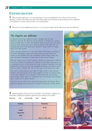 T H A T ’ S E N G L I S H !28
CONSOLIDATION
1 ¿Has pensado alguna vez en lo que distingue a una nacionalidad de otra? Antes de leer el texto
siguiente, escribe cinco diferencias que hayas observado entre la forma de gastar dinero de los españoles
y los británicos y lo que cada uno hace en su tiempo libre.
2 Ahora lee el texto rápidamente para ver si se menciona alguna de las diferencias que has indicado.
3 Algunas palabras del texto de la actividad 2 son formales y algunas son
informales. Emplea las palabras siguientes para rellenar el recuadro.
decorate rush occasionally deal money
The English are different
A Spanish friend once asked me what I thought was the main
difference between the Spanish and the English. I thought for a minute,
unsuccessfully, then he said, ‘You English spend all your time and money
doing up your houses, your cars and your gardens and think you are
enjoying yourselves. You spend your money on things, never on simply
being with other people.
‘Spain’s greatest pleasure is to be with friends. We spend an average of
two and a half hours a day with friends and we spend 11% of our
income in the 230,000 bars and restaurants around Spain. There are
more bars and restaurants in Spain than in the rest of Europe.
‘We don’t only go out in order to have a drink or a meal, but in order to
be with our friends and family. You English, on the other hand, go out to
a restaurant once in a blue moon, and only on special occasions. You take
sandwiches to work and read the newspaper while you eat them to avoid
having to talk to anyone else. You do the same on the buses and tubes.
‘You rush to work and you rush home. In Spain, there is less division
between work and leisure. If we have problems at work, we discuss them
in the local cafeteria, not in someone’s office. We make our business
deals during a good meal in a restaurant, not in the board room. Couples
meet in bars, not on street corners.’
I had to stop him and tell him the good things about the British. We’re
good with money, we’re quiet and we respect the privacy of other people.
FORMAL INFORMAL
............ do up
income ............
transaction ............
hurry ............
............ once in a blue moon
 