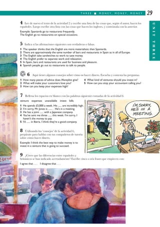 T H R E E I M O N E Y , M O N E Y , M O N E Y
UNITTHREE
29
4 Lee de nuevo el texto de la actividad 2 y escribe una lista de las cosas que, según el autor, hacen los
españoles. Luego escribe otra lista con las cosas que hacen los ingleses, y contrástala con la anterior.
Example: Spaniards go to restaurants frequently.
The English go to restaurants on special occasions.
5 Indica si las afirmaciones siguientes son verdaderas o falsas.
1 The speaker thinks that the English are more materialistic than Spaniards.
2 There are approximately the same number of bars and restaurants in Spain as in all of Europe.
3 The English take sandwiches to work to save money.
4 The English prefer to separate work and relaxation.
5 In Spain, bars and restaurants are used for business and pleasure.
6 Spanish people go out to restaurants to talk to people.
6 Aquí tienes algunos consejos sobre cómo no hacer dinero. Escucha y contesta las preguntas.
1 How many pieces of advice does Moneyline give? 4 What kind of ventures should you invest in?
2 What will make your customers love you? 5 How can you stop your accountant calling you?
3 How can you keep your expenses high?
7 Rellena los espacios en blanco con las palabras siguientes tomadas de la actividad 6.
venture expenses unavailable invest bills
1 He spends £5,000 a week. His ...... are incredibly high.
2 I’m sorry, Mr Jones is ...... . He’s in a meeting.
3 He has a joint ...... with a Japanese company.
4 You’ve sent me three ...... this week. I’m sorry, I
haven’t the money to pay.
5 I’d ...... in Iberia. I think they’re a good company.
8 Utilizando los ‘consejos’ de la actividad 6,
prepárate para hablar con tus compañeros de tutoría
sobre cómo hacer dinero.
Example: I think the best way to make money is to
invest in a venture that is going to succeed.
9 ¿Crees que las diferencias entre españoles y
británicos se han indicado acertadamente? Escribe cinco o seis frases que empiecen con:
I agree that . . . I disagree that . . .
 
